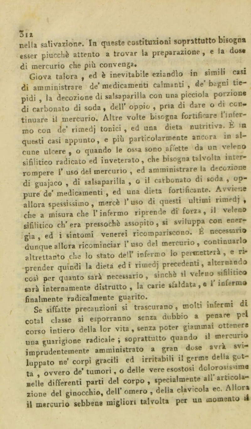 nella salivazione. In queste coitituzioni soprattutto bisogna esser piucchè attento a trovar la preparazione , e la dose di mercurio che pivi convenga. Giova talora , ed è inevitabile eziandìo in simili casi di amministrare de’medicamenti calmanti , de’bagni tie- pidi , la decozione di salsaparilla con una picciola porzione di carbonato di soda, dell’ oppio , pria di dare o di con. tinuare il mercurio. Altre volte bisogna fortificare I inter- no con de’ rimedj tonici , ed una dieta nutritiva. E m questi casi appunto, e più particolarmente ancora in a cune ulcere , o quando le ossa sono af ette da un ve eno sifilitico radicato ed inveterato, che bisogna talvolta inter- rompere T uso del mercurio , ed amministrare la decozione di guajaco , di salsaparilla , o il carbonato di soda , op- pure de’ medicamenti , ed una dieta fortificante. Avviene allora spessissimo , mercè V uso di questi ultimi rimedj , che a misura che l’infermo riprende di forza, il veleno sifilitico ch’era pressoché assopito, si sviluppa con ener- gìa , ed i sintomi venerei ricompariscono. E necessario dunque allora ricominciar l’uso del mercurio, continuarlo altrettanto che lo stato dell’ infermo lo permetterà , e ri- prender quindi la dieta ed i rimedj precedenti, alternando così per quanto sarà necessario, sinché il veleno sifilitico sarà internamente distrutto , la carie sfaldata, e i infirmo finalmente radicalmente guarito. ... Se siffatte precauzioni si trascurano , molti infermi i cotai classe si esporranno senza dubbio a penare p? corso intiero della lor vita , senza poter giammai ottenere una guarigione radicale ; soprattutto quando .1 mercurio imprudentemente amministrato a gran dose avrà svi- luppato ne’ corpi gracili ed irritab.il li germe del à ge - la , ovvero de’ tumori, o delle vere esostosi do orosis im .elle differenti parti del corpo, specialmente al. «ticola- zione del ginocchio, dell’omero , della clavicola ec. Allora il mercurio sebbene migliori talvolta per un momento H