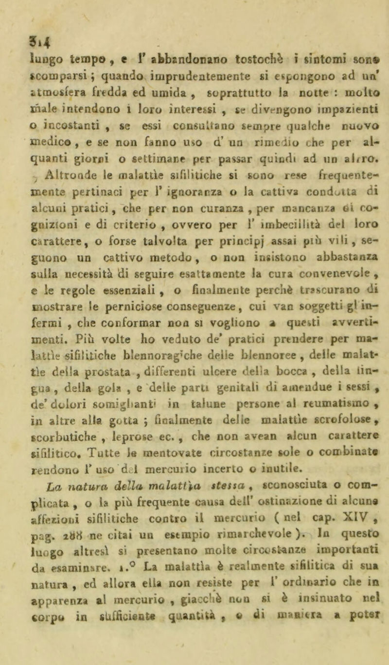 5»4 luogo tempo , e 1* abbandonano tostochè ì sintomi son® scomparsi ; quando imprudentemente si espongono ad un’ atmosfera fredda ed umida , soprattutto ia notte : molto ifule intendono 1 loro interessi , se divengono impazienti o incostanti , se essi consultano sempre qualche nuovo medico , e se non fanno uso d’ un rime Ho che per al- quanti giorni o settimane per passar quindi ad un altro. , Altronde le malattìe sifilitiche si sono rese frequente- mente pertinaci per 1’ ignoranza o la cattiva condotta di alcuni pratici, che per non curanza , per mancanza gì co- gnizioni e di criterio , ovvero per 1’ imbecillità del loro carattere, o forse talvolta per principj assai più vili, se- guono un cattivo metodo, o non insistono abbastanza sulla necessità di seguire esattamente la cura convenevole, e le regole essenziali , o finalmente perchè trascurano di mostrare le perniciose conseguenze, cui van soggetti gl in- fermi , che conformar non si vogliono a questi avverti- menti. Più volte ho veduto de’ pratici prtndere per ma- lattìe sifilitiche blennorag’che delie blennoree , delle malat- tìe della prostata , differenti ulcere delia bocca , della lin- gua , della gola , e delle paru genitali di amrndue i sessi , de’dolori somigliane in talune persone al reumatismo, in altre alla gotta ; finalmente delle malattìe scrofolose, scorbutiche , leprose ec. , che non avean alcun carattere sifilitico. Tutte le mentovate circostanze sole o combinate rendono 1’uso d. 1 mercurio incerto o inutile. La natura della malattia stessa , sconosciuta o com- plicata , o 1» più frequente causa dell’ ostinazione di alcun® affezioni sifilitiche contro il mercurio ( nel cap. XIV , pag. ibtf ne citai un esempio rimarchevole). In questo luogo altresì si presentano molte circostanze importanti da esaminare. i.° La malattìa è realmente sifilitica di sua natura , ed allora ella non resiste per 1’ ordinario che in apparenza al mercurio , giacché non si è insinuato nel corpo in «Ufficiente quantità , o di maniera a poter