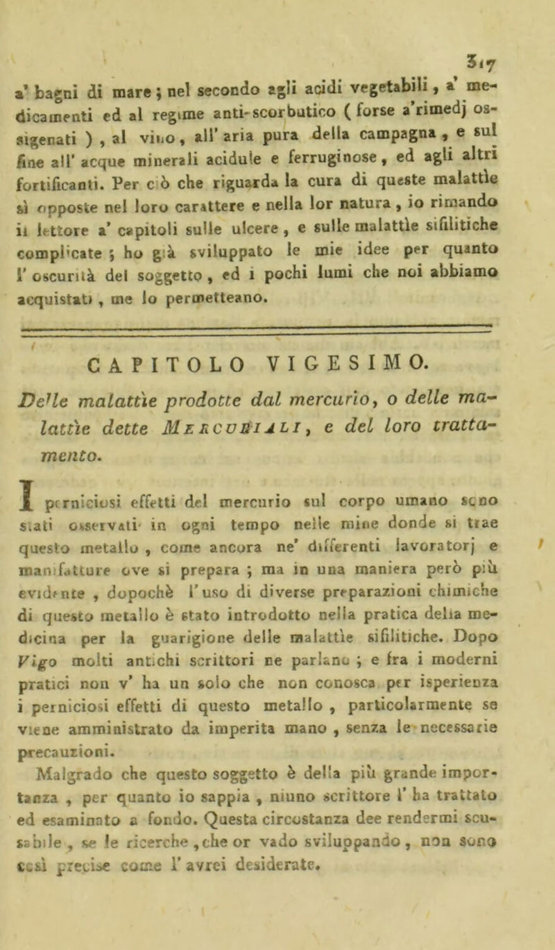 a bagni di mare ; nel secondo agli acidi vegetabili, a me- dicamenti ed al regime anti-scorbutico (forse a’rimedj os- sigenati ) , al vino , all’aria pura della campagna , e sul fine all’ acque minerali acidule e ferruginose, ed agli altri fortificanti. Per c ò che riguarda la cura di queste malattie si opposte nel loro carattere e nella lor natura, io rimando il lettore a’ capitoli sulle ulcere , e sulle malattìe sifilitiche compi'cate ; ho g.à sviluppato le mie idee per quanto i’ oscurità del soggetto , ed 1 pochi lumi che noi abbiamo acquistati , ine lo permetteano. CAPITOLO VIGESIMO. DeHe malattìe prodotte dal mercurio, o delle ma- lattìe dette Mercuriali , e del loro tratta- mento. X perniciosi effetti del mercurio sul corpo umano seno s.ati osservati in ogni tempo nelle mine donde si trae questo metallo , come ancora ne’ differenti lavoratori e manifatture ove si prepara ; ma in una maniera però più evidente , dopoché l’uso di diverse preparazioni chimiche di questo metallo è stato introdotto nella pratica delia me- dicina per la guarigione delle malattìe sifilitiche. Dopo Vigo molti antichi scrittori ne parlano ; e fra i moderni pratici non v’ ha un solo che non conosca prr isperienza i perniciosi effetti di questo metallo , particolarmente so viene amministrato da imperita mano, senza le necessarie precauzioni. Malgrado che questo soggetto è della più grande impor- tanza , per quanto io sappia , niuno scrittore 1’ ha trattato ed esaminato a fondo. Questa circostanza dee rendermi scu- sabile , se le ricerche , che or vado sviluppando, non sono cesi pretine come 1’ avrei desiderate.