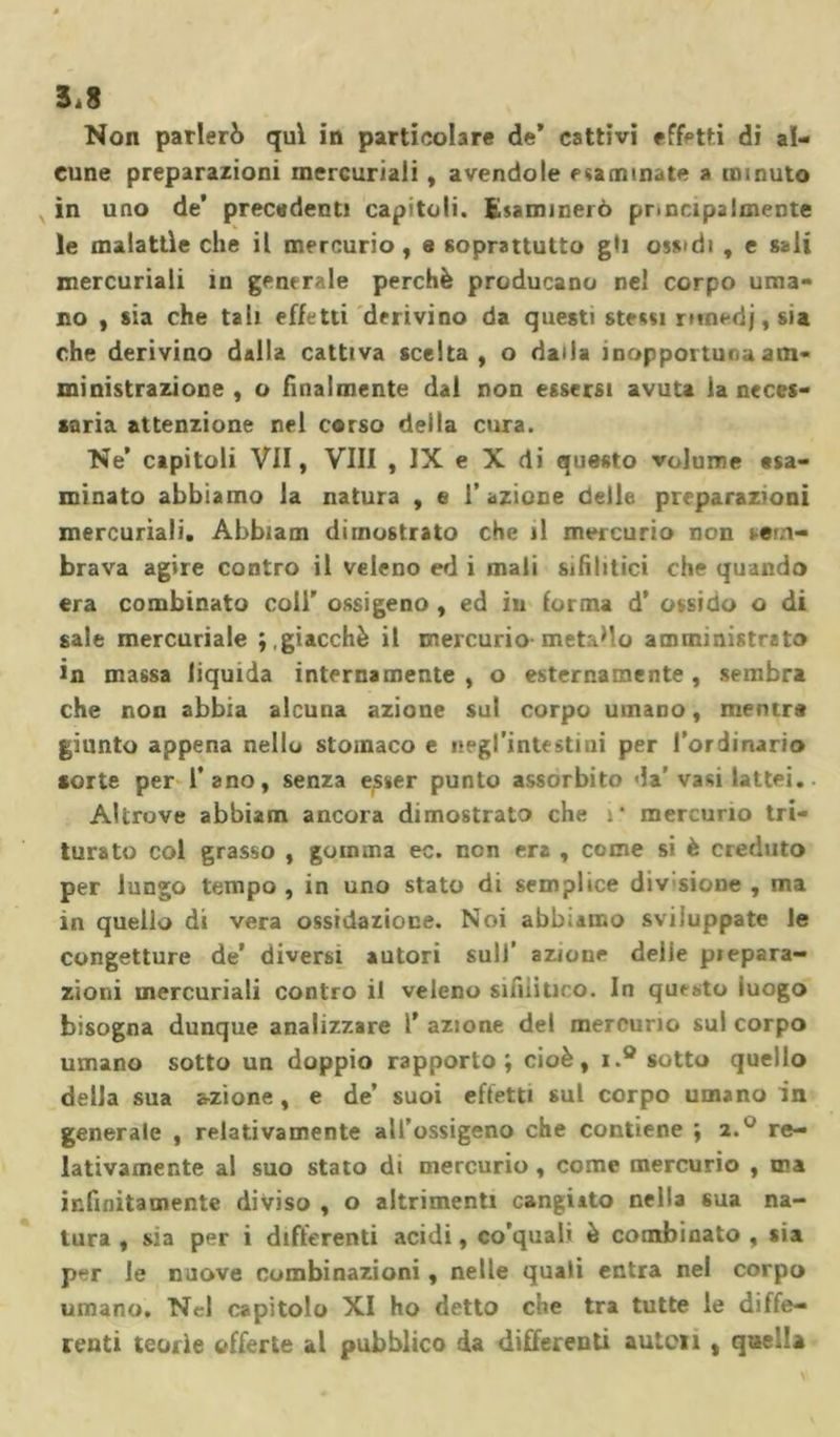 5.8 Non parlerò qui in particolare de* cattivi effetti di al- cune preparazioni mercuriali, avendole esaminate a minuto in uno de’ precedenti capitoli. Esaminerò pr.Dapalmente le malattìe che il mercurio , e soprattutto gli oss&gt;di , e sali mercuriali in generale perchè producano nel corpo uma- no , sia che tali effetti derivino da questi stessi r*medj,sia che derivino dalla cattiva scelta, o dalia inopportuni am- ministrazione , o finalmente dal non essersi avuta la neces- saria attenzione nel corso della cura. Ne* capitoli VII, Vili , IX e X di questo volume esa- minato abbiamo la natura , e l’azione delle preparazioni mercuriali. Abbiam dimostrato che il mercurio non sem- brava agire contro il veleno ed i mali sifilitici che quando era combinato coll* ossigeno , ed in forma d* ossido o di sale mercuriale ; .giacché il mercurio-metallo amministrato in massa liquida internamente , o esternamente , sembra che non abbia alcuna azione sul corpo umano, mentre giunto appena nello stomaco e negl’intestini per l’ordinario sorte per l’ano, senza e^ser punto assorbito da’ vasi lattei. Altrove abbiam ancora dimostrato che :* mercurio tri- turato col grasso , gomma ec. non era , come si è creduto per lungo tempo , in uno stato di semplice divsione , ma in quello di vera ossidazione. Noi abbiamo sviluppate le congetture de’ diversi autori sull’ azione delie piepara- zioni mercuriali contro il veleno sifilitico. In questo luogo bisogna dunque analizzare 1* azione del mercurio sul corpo umano sotto un doppio rapporto; cioè, i.° sotto quello della sua azione , e de’ suoi effetti sul corpo umano in generale , relativamente all’ossigeno che contiene ; 2re- lativamente al suo stato di mercurio , come mercurio , ma infinitamente diviso , o altrimenti cangiato nella sua na- tura , sia per i differenti acidi, co’quali è combinato , sia per le nuove combinazioni, nelle quali entra nel corpo umano. Nel capitolo XI ho detto che tra tutte le diffe- renti teorìe offerte al pubblico da differenti auten , quella