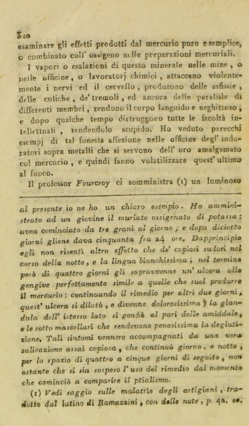 o combinato coll’ ossigeno ni Ile preparazioni mercuriali. I vapori o esalazioni di questo minerale nelle mine , o nelle officine, o lavoratoij chimici, attaccano violente- mente i nervi ed il cervello, producono delle asfissie , delle coliche , de’ tremoli , ed ancora delle parabsìe di differenti membri, rendono il corpo languido e neghittoso, e dopo qualche tempo dirtruggoro tutte le facoltà in- tellettuali , rendendolo stupido. Ho veduto parecchi escmpj di tal funesta affezione nelle officine degl’ indo- ratori sopra metalli che si servono dell’ oro amalgamato co! mercurio, e quindi fanno volatilizzare quest’ultimo a! fuoco. II professor Fourcroy ci somministra (i) un luminoso al presente io ne ho un chiaro esempio. Ho ammini- strato ad un giovine il muriato ossigenato di potassa : uvea cominciato da tre grani al giorno ; e dopo diciatto giorni gliene dava cinquanta fi a *4 ore» Dapprincipio esli non risentì altro effetto che de' copiosi sudori nel corso della notte , e la lingua bianchissima \ nel termine però di quattro giorni gli sopravvenne un' ulcera alla gengive perfettamente simile a quelle che suol produrre il mercurio: continuando il rimedio per altri due giorni * quest' ulcera si dilatò , e divenne dolorosissima ) La gian- duia dell* istesso lato si gonfiò al pari delle amiddaU, e le sotto mascellari che rendevano penosissima la degluti- zione, Tali sintomi vennero accompagnati da una vera salivazione assai copiosa , che continuò giorno , e notte , per lo spazio di quattro a cinque giorni di seguito , non ostante che si sia sospeso l'uso del rimedio dal monscnf che cominciò a comparire il ptialismo. (i) Fedi saggio sulle malattìe degli artigiani , tra- dotto dal latino di Ramazzine , con dàlie note , p 4». e*.