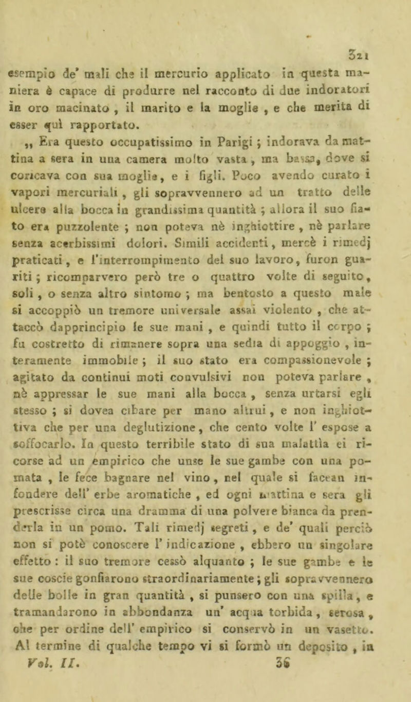 3zi esempio de* nuli che il mercurio applicato in questa ma- niera è capace di produrre nel racconto di due indoratori in oro macinato , il marito e la moglie , e che merita di esser qui rapportato. ,, Eia questo occupatissimo in Parigi ; indorava da mat- tina a sera in una camera molto vasta , ma bav&amp;a, dove si concava con sua moglie, e i figli. Poco avendo curato i vapori mercuriali , gli sopravvennero ad un tratto delle ulcera alla bocca iu grandissima quantità ; allora il suo fia- to era puzzolente ; non poteva nè inghiottire , nè parlare senza acerbissimi dolori. Simili accidenti, mercè i rimedj praticati, e l’interrompimento del suo lavoro, furon gua- riti; ricomparvero però tre o quattro volte di seguito, soli , o senza altro sintomo ; ma bentosto a questo male si accoppiò un tremore universale assai violento , che at- taccò dapprincipio le sue mani , e quindi tutto il corpo ; fu costretto di rimanere sopra una sedia di appoggio , in- teramente immobile ; il suo stato era compassionevole ; agitato da continui moti convulsivi non poteva parlare , nè appressar le sue mani alla bocca , senza urtarsi egli stesso ; si dovea cibare per mano alimi , e non inghiot- tiva che per una deglutizione, che cento volte 1' espose a soffocarlo. In questo terribile stato di sua malattìa ei ri- corse ad un empirico che unse le sue gambe con una po- mata , le fece bagnare nel vino , nel quale si fact an in- fondere dell’ erbe aromatiche , ed ogni mattina e sera gli prescrisse circa una dramma di una polveie bianca da pren- derla in un pomo. Tali rimedj segreti, e de* quali perciò non si potè conoscere 1* indicazione , ebbero un singolare effetto : il suo tremore cessò alquanto ; le sue gambe e le sue coscie gonfiarono straordinariamente ; gli sopravvennero delle bolle in gran quantità , si punsero con uni spilla, e tramandarono in abbondanza un’ acq ìa torbida, serosa, che per ordine dell’ empirico si conservò in un vasetto. Al termine di qualche tempo vi si formò un deposito , in