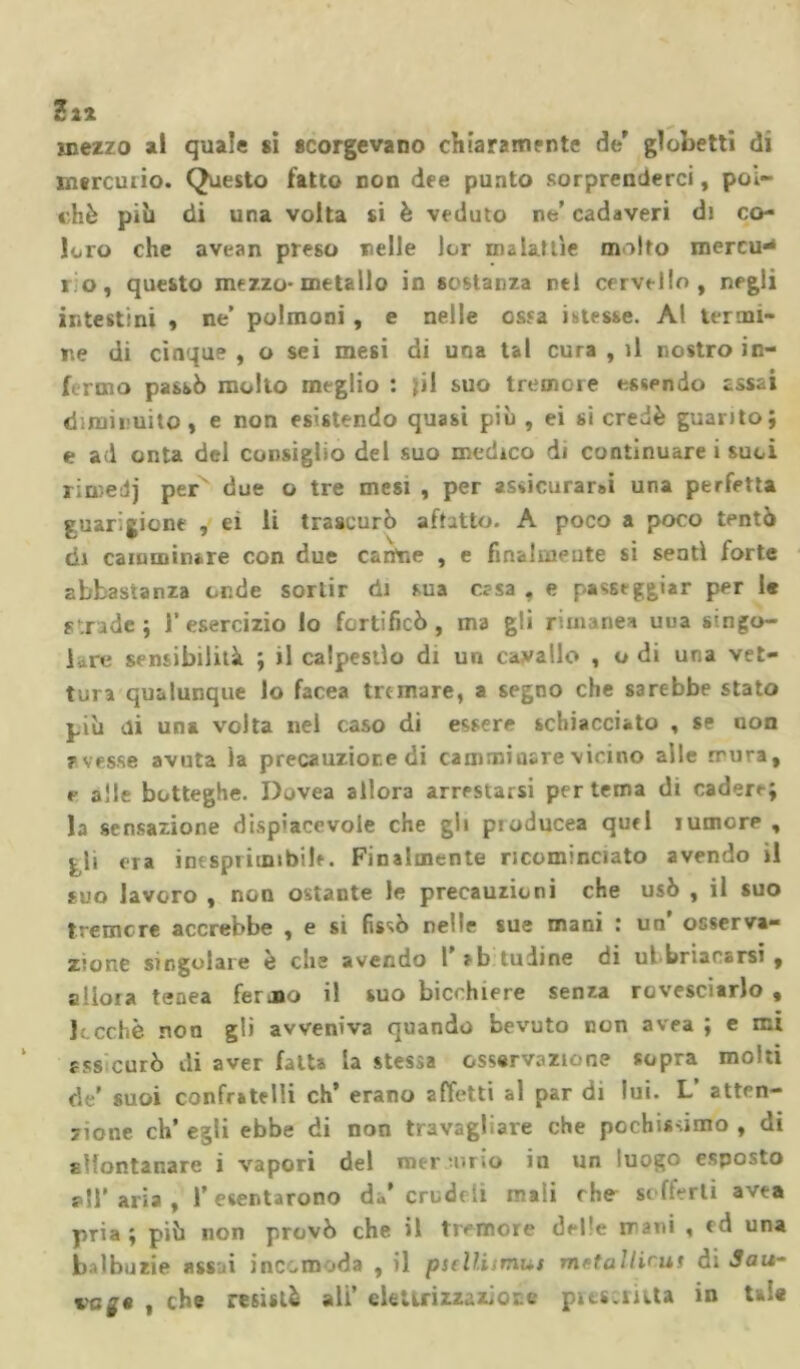 mezzo al quale si scorgevano chiaramente de' globetti di mercuiio. Questo fatto non dee punto sorprenderci, poi- ché pili di una volta si è veduto ne’ cadaveri di co- loro che avean preso nelle lor malattìe molto mereu* io, questo mezzo-metallo in sostanza nel cervello, negli intestini , ne’ polmoni , e nelle ossa istesse. Al termi- ne di cinque , o sei mesi di una tal cura , il nostro in- formo passò molto meglio : jil suo tremore essendo assai diminuito, e non esistendo quasi più , ei si credè guarito; e a«l onta del consiglio del suo medico di continuare i suoi rimedj per due o tre mesi , per asdcurar»ì una perfetta guarigione , ei li trascurò affatto. A poco a poco tentò di camminare con due canone , e finalmente si sentì forte abbastanza onde sortir di sua essa . e passeggiar per le strade; l’esercizio lo fortificò, ma gli rimane» uua singo- lare sensibilità ; il calpestìo di un cavallo , o di una vet- tura qualunque lo facea tremare, a segno che sarebbe stato più di una volta nel caso di essere schiacciato , se non avesse avuta ìa precauzione di camminare vicino alle mira, r alle botteghe. Dovea allora arrestarsi per tema di cadere; la sensazione dispiacevole che gli ptoducea quel lumore , jlì ora inesprimibile. Finalmente ricominciato avendo il suo lavoro , non ostante le precauzioni che usò , il suo tremore accrebbe , e si fissò nelle sue mani : un’ osserva- zione singolare è che avendo 1 eb tuiine di ul briacarsi , allora tenea fermo il suo bicchiere senza rovesciarlo , ].;cchè non gli avveniva quando bevuto non avea ; e mi assicurò di aver fatta la stessa osservazione sopra molti de’ suoi confratelli eh’ erano affetti al par di lui. L’ atten- zione eh’ egli ebbe di non travagliare che pochissimo , di allontanare i vapori del mercurio in un luogo esposto all' aria , l’esentarono da’ cru deli mali che sofferti avea pria; più non provò che il tremore delle mani , ed una balbuzie assai incomoda , il psellismut met a il ir ut di Sau- vc£« , che resistè ali’ e le Uri zza zi or. e prescritta in Uie