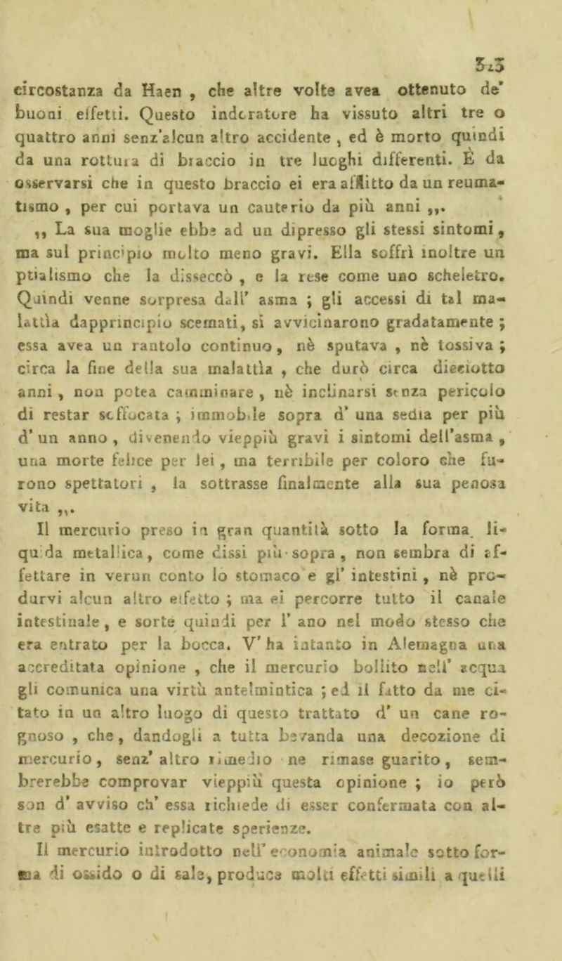 3*3 circostanza da Haen , che altre volte avea ottenuto de' buoni eifetiì. Questo indoratore ha vissuto altri tre o quattro anni senz’alcun altro accidente , ed è morto quindi da una rottuia di braccio in tre luoghi differenti. E da osservarsi che in questo braccio ei era afflitto da un reuma- tismo , per cui portava un cauterio da più anni ,, La sua moglie ebbì ad un dipresso gli stessi sintomi, ma sul principio molto meno gravi. Ella soffrì inoltre un ptialtsmo che la disseccò , e la rese come uno scheletro. Quindi venne sorpresa dall’ asma ; gli accessi di tal ma- lattìa dapprincipio scemati, si avvicinarono gradatamente ; essa avea un rantolo continuo, nè sputava , nè tossiva; circa la fine della sua malattìa , che durò circa dieeiotto anni , non petea camminare , nè inclinarsi senza pericolo di restar soffocata ; immob.le sopra d* una sedia per piu d’un anno, divenendo vieppiù gravi i sintomi dell’asma, uria morte felice per lei, ma terribile per coloro che fu- rono spettatori , la sottrasse finalmente alla sua penosa vita Il mercurio preso ia gran quantità sotto la forma li- qu da metallica, come dissi più sopra , non sembra di jf- fettare in verun conto lo stomaco e gl’ intestini, nè pro- durvi alcun altro effetto ; ma ei percorre tutto il canale intestinale , e sorte quindi per 1’ ano nel modo stesso che era entrato per la bocca. V’ha intanto in Alemagna una accreditata opinione , che il mercurio bollito nell’ acqua Bl‘ comunica una virtù antelmintica ; ed il fatto da me ci- tato in un altro luogo di questo trattato d' un cane ro- gnoso , che, dandogli a tutta bevanda una decozione di mercurio, senz’altro ijmeJio ne rimase guarito, sem- brerebbe comprovar vieppiù questa opinione ; io però son d’ avviso eh’ essa iicluede di esser confermata con al- tre p;ù esatte e replicate sperienze. Il mercurio introdotto nell'economia animale sotto for- ca di ossido o di sale, produca molti effetti simili a quelli