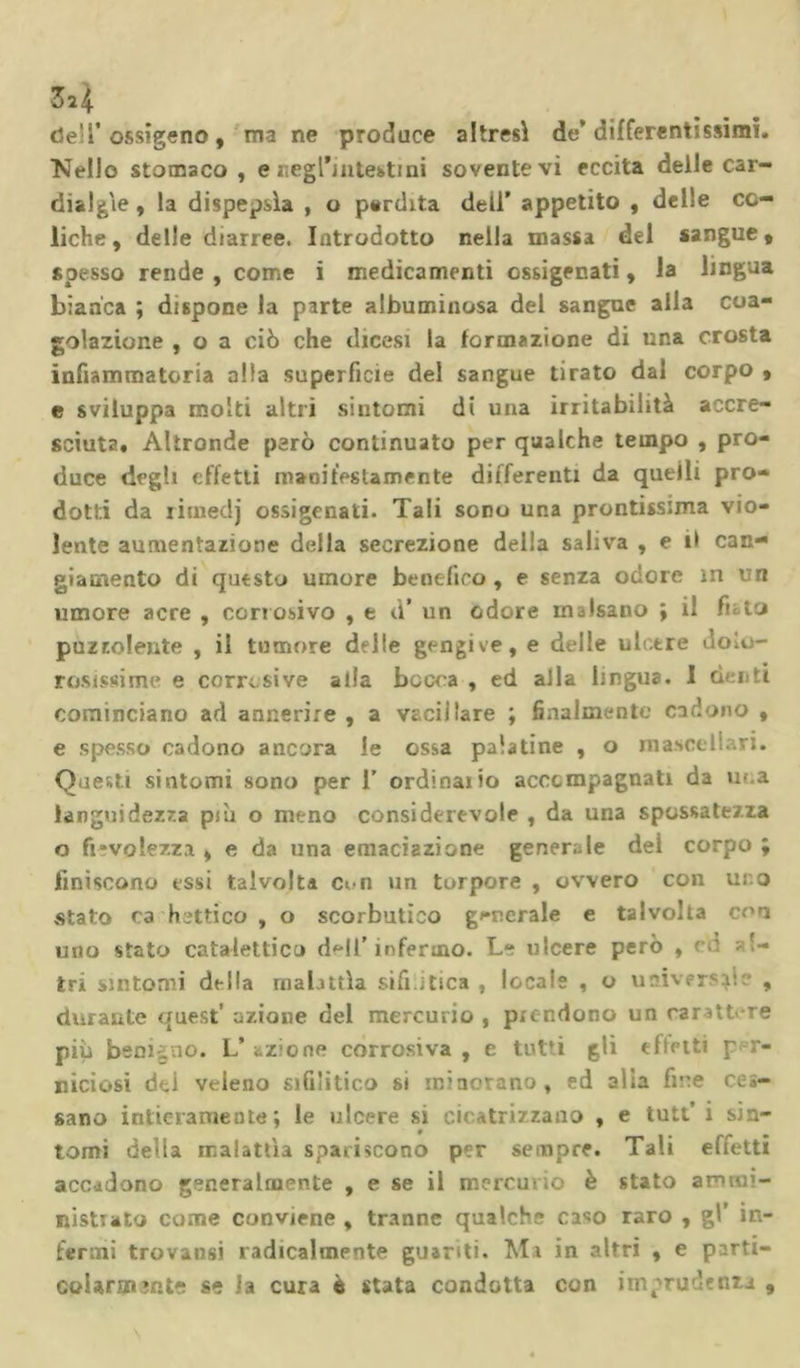 3*4 dell’ossigeno, ma ne produce altresì de* differentissimi. Nello stomaco, e negl’m test ini sovente vi eccita delie car- dialgìe , la dispepsìa , o perdita dell’ appetito , delle co- liche , delle diarree. Introdotto nella massa del sangue „ spesso rende, come i medicamenti ossigenati, la lingua bianca ; dispone la parte albuminosa del sangue alla coa- golazione , o a ciò che dicesi la formazione di una crosta infiammatoria alla superficie del sangue tirato dal corpo , e sviluppa molti altri sintomi di una irritabilità accre- sciuta. Altronde però continuato per qualche tempo , pro- duce degli effetti manifestamente differenti da quelli pro- dotti da rimedj ossigenati. Tali sono una prontissima vio- lente aumentazione della secrezione della saliva , e il can- giamento di questo umore benefico, e senza odore m un umore acre , corrosivo , e d* un odore malsano ; il fleto puzzolente , il tumore delle gengive, e delle ulcere dolo- rosissime e corrosive alla bocca , ed alla lingua. 1 denti cominciano ad annerire , a vacillare ; finalmente cadono , e spesso cadono ancora le ossa palatine , o mascellari. Questi sintomi sono per 1’ ordinano accompagnati da una languidezza pjLi o meno considerevole , da una spossatezza o fievolezza , e da una emanazione generale del corpo ; finiscono essi talvolta Con un torpore , ovvero con uro stato ça hcttico , o scorbutico generale e talvolta con uno stato catalettico dell’infermo. Le ulcere però , cu ri- tri sintomi della rnabttìa sifi.itica , locale , o universale , durante quest' azione del mercurio , prendono un carattere più benigno. L’azione corrosiva, e tutti gli effetti p r- n ici osi dei veleno sifilitico si minorano, ed alla fine ces- sano intieramente; le ulcere si cicatrizzano , e tutt’ i sin- tomi della malattìa spariscono per sempre. Tali effetti accadono generalmente , e se il mercurio è stato ammi- nistrato come conviene , tranne qualche ca«o raro , gl’ in- fermi trovalisi radicalmente guariti. Ma in altri , e parti- colarmente se la cura ò stata condotta con imprudenza ,