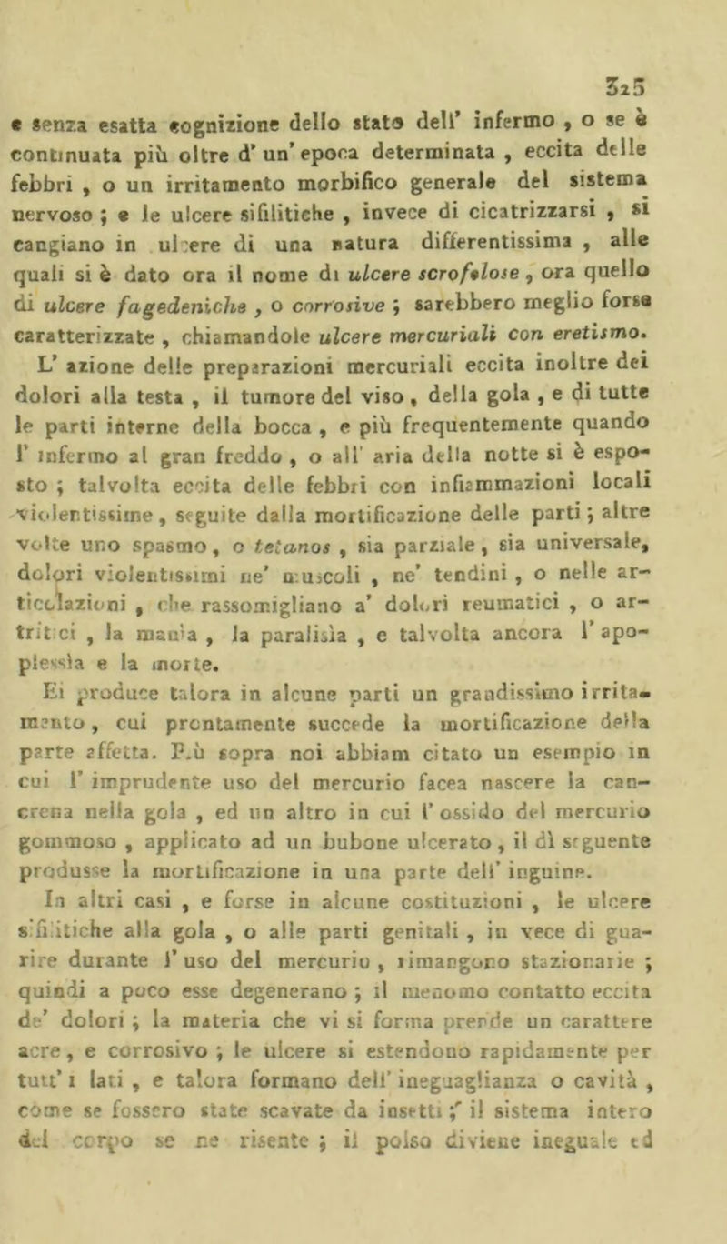 Zi 3 e senza esatta eognizione dello stato dell’ infermo , o se è continuata pivi oltre d’ un’ epoca determinata , eccita delle febbri , o un irritamento morbifico generale del sistema nervoso ; e le ulcere sifilitiche , invece di cicatrizzarsi , si cangiano in ul:ere di una natura differentissima , alle quali si è dato ora il nome di ulcere scrofelose , ora quello di ulcere fagedeniche , o corrosive ; sarebbero meglio forse caratterizzate , chiamandole ulcere mercuriali con eretismo. L’ azione delle preparazioni mercuriali eccita inoltre dei dolori alla testa , il tumore del viso, della gola , e di tutte le parti interne della bocca , e più frequentemente quando 1' infermo al gran freddo , o all’ aria della notte si è espo- sto ; talvolta eccita delle febbii con infummazioni locali violentissime, seguite dalla mortificazione delle parti; altre volte uno spasmo, o tétanos , sia parziale, sia universale, dolori valentissimi ne’ muicoli , ne’ tendini , o nelle ar- ticolazioni , che rassomigliano a’ dolori reumatici , o ar- trit ci , la matra , la parabola , e talvolta ancora 1’apo- plessia e la morìe. Ei produce talora in alcune parti un grandissimo irrita- mento , cui prontamente succede la mortificazione della parte affetta. P.ù sopra noi abbiam citato un esempio in cui 1’ imprudente uso del mercurio facea nascere la can- crena nella gola , ed un altro in cui l’ossido del mercurio gommoso , applicato ad un bubone ulcerato, il dì seguente produsse la mortificazione in una parte deli’ inguine. In altri casi , e forse in alcune costituzioni , le ulcere « antiche alla gola , o alle parti genitali , in vece di gua- rire durante l’uso del mercurio, rimangono stazionarie ; quindi a poco esse degenerano ; il menomo contatto eccita de’ dolori ; la materia che vi si forma prende un carattere acre, e corrosivo ; le ulcere si estendono rapidamente per tutt’ i lari , e talora formano deli’ ineguaglianza o cavità , come se fossero state scavate da insetti il sistema intero del corpo se ne risente ; il polso diviene ineguale td