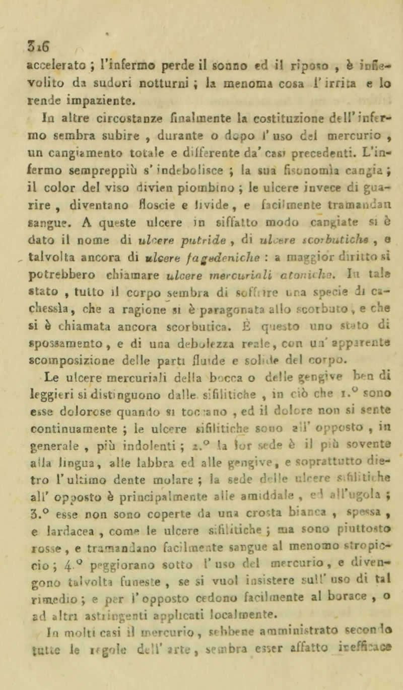 316 accelerato ; l’infermo perde il sonno ed il riposo , è infie- volito da sudori notturni; la menoma cosa l’irrita e lo rende impaziente. In altre circostanze finalmente la costituzione dell’infir- mo sembra subire , durante o dopo i’ uso del mercurio , un cangiamento totale e differente da’ casi precedenti. L'in- fermo sempreppiù s’indebolisce ; la sua fisonomìa cangia; il color del viso divien piombino ; le uicere invece di gua- rire , diventano floscie e livide, e facilmente tramandati sangue. A queste ulcere Jn siffatto modo cangiate si è dato il nome di ulcere putride , di ulcere scorbutiche , a talvolta ancora di ulcere fagedeniclie : a maggior diritto si potrebbero chiamare ulcere mercuriali atoniche. Li tale stato , tutto il corpo sembra di soff: ire una specie di ca- chessìa, che a ragione si è paragonata allo scorbuto, e che si è chiamata ancora scorbutica. È questo uno styto di spossamento, e di una debolezza reale, con u i apparente scomposizione delle parti fluide e sol de del corpo. Le ulcere mercuriali della becca o delie gengive ben di leggieri si distinguono dalle sifilitiche , in ciò che i.° sono esse dolorose quando si tociano , ed il do!; re non si sente continuamente ; le ulcere sifilitiche sono a i’ opposto , in generale , più indolenti ; i.° la lor sede è il p;ù sovente alla lingua, alle labbra ed alle gengive, e soprattutto die- tro l’ultimo dente molare; la sede d-i'e i 'rere slihtiihe ali’ opposto è principalmente aiie amiddale , v. ' .*:1 ugola ; 3.° esse non sono coperte da una crosta biacca , spessa , e lardacea , come le ulcere s.Illiriche ; aia sono piuttosto rosse, e tramandano facilmente sangue al menomo stropic- cio; 4° peggiorano sotto l’uso del mercurio, e diven- gono talvolta funeste , se si vuol insistere sull uso di tal rimedio; e per i’opposto cedono facilmente al borace , o ad altri astiingenti applicati localmente. In molti casi il mercurio, sebbene amministrato secon la tutte le regole dell’arte, sembra esser affatto inefficace