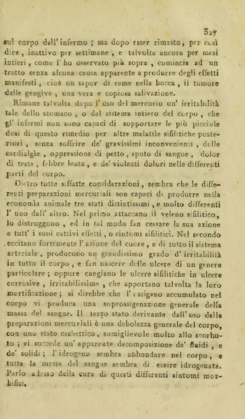 Sz? •ut corpo dell’infermo ; ma dopo esser rimisto, per cesi d re , inattivo ptr settimane, e talvolta ancora per ausi intieri, come 1' ho osservato più sopra , comincia ad un tratto senza alcuna causa apparente a produrre degli effetti manifesti, cioè un saper di rame nella bocca , il tumore delle gengive , una vera e copiosa salivazione. Riinane talvolta dopo 1’ uso del mercurio un’ irritabilità tale dello stomaco , o del sistema intiero del corpo , che %V infermi non sono cacaci di sopportare le più picciole dosi di questo rimedio per altre malattìe sifilitiche poste- riori , senza soffrire de’ gravissimi inconvénient , delle cardialgìe , oppressione di petto , sputo di sangue , dolor di testa , febbre leuta , e de’ violenti dolori nelle differenti parti del corpo. D Lro tutte s ffatte considerazioni, sembra che le diffé- rer ti preparazioni mercuriali son capaci di produrre nella economìa animale tre stati distintissimi , e molto differenti r uno dalì’ altro. Nel primo attaccano il veleno sifilitico, lo distruggono , ed in tal modo fan cessare la sua azione e tutt’ i suoi cattivi effetti , o sintomi sifilitici. Nel secondo .eccitano fortemeute 1’ azione del cuore , e di tutto il sistema arteriale , producono un grandissimo grado d’ irritabilità in tutto il corpo, e fan na.cere delle ulcere di un genere particolare ; oppure cargiano le ulcere sifilitiche in ulcere corrosive , irritabilissime , che apportano talvolta la loro mortificazione; si direbbe che 1’i ssigeno accumulato nel corpo vi produca una soprossigenazione generale della massa del sangue. Il terzo staro derivante dall’uso delle preparazioni mercuriali è una debolezza generale deI corpo, con uno stato cachettico, suaiiglievole molto allo scorbu- to ; vi succede un' appare* te decomposizione de’ fluidi , e de’ solidi; l'idrogeno sembra abbondare nel corpo, a tutta la massi del sang i- sembra di essere idrogenata. Parlo adesso della cura di questi differenti siatomi bifida raor-