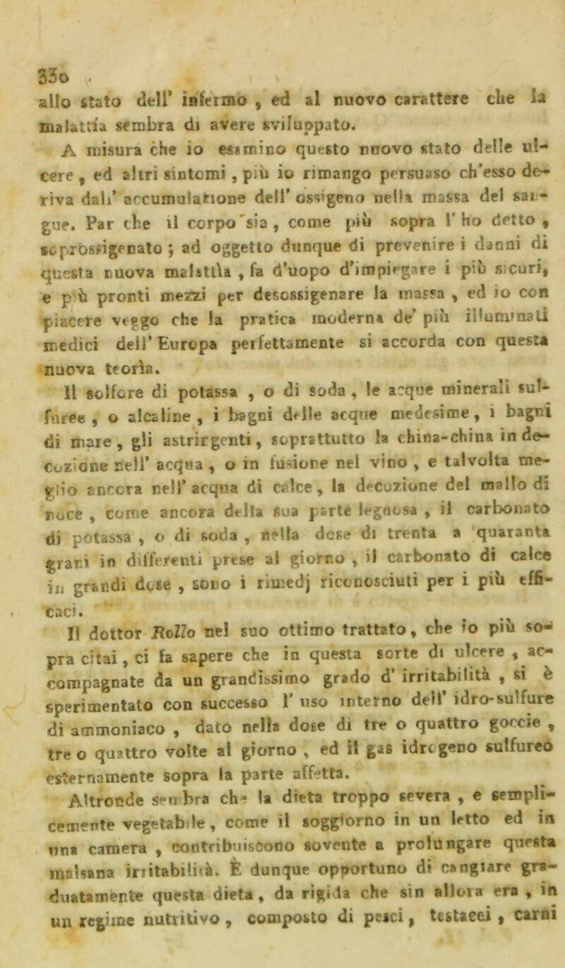 allo stato dell’ inieimo , ed al nuovo carattere che la malattia sembra di avere sviluppato. A misura che io esumino questo nuovo stato delle ul- cere , ed altri sintomi , più io rimango persuaso ch’esso de- riva dal/ accumulazione dell’ ossigeno nella massa del sai - gue. Par che il corpo sia, come più sopra l’ho detto, seprossigenato ; ad oggetto dunque di prevenire i danni di questa nuova malattia , fa d’uopo d’impiegare i piu sicuri, e pù pronti mezzi per desossigenare la massa , ed io con piacere veggo che la pratica moderna de più illumina li medici dell’ Europa perfettamente si accorda con questa nuova teorìa. Il solfare di potassa , o di soda , le acque minerali sul- furee , o alcaline, i bagni delle acque medesime, 1 bagni di mare, gli astrirgenti, soprattutto la china-china in de- cozione nell’ acqua , o in fusione nel vino , e talvolta me- glio ancora nell’acqua di calce, la decozione del mallo di noce , come ancora della sua parte legnosa , il carbonato di potassa , o di soda , nella dose di trenta a quaranta grani in differenti prese al giorno , il carbonato di C2Ìce j,j grandi dose , sono i rimedj riconosciuti per i più effi- caci. Il dottor Rollo nel suo ottimo trattato, che io più so- pra citai, ci fa sapere che in questa sorte di ulcere ^ac- compagnate da un grandissimo grado d’ irritabilità , si è sperimentato con successo 1' uso interno dell’ idro-sulfure di ammoniaco , dato nella dose di tre o quattro gorcie , tre o quattro volte al giorno , ed il gas idre geno sulfureo esternamente sopra la parte affetta. Altronde sembra ch^ la dieta troppo severa , e sempli- cemente vegetabile, come il soggiorno in un letto ed in un* camera , contribuiscono sovente a prolungare questa malsana irritabili!à. È dunque opportuno di cangiare gra- duatamente questa dieta, da rigida che sin allora era , in un regime nutritivo , composto di pesci, testacei , carni