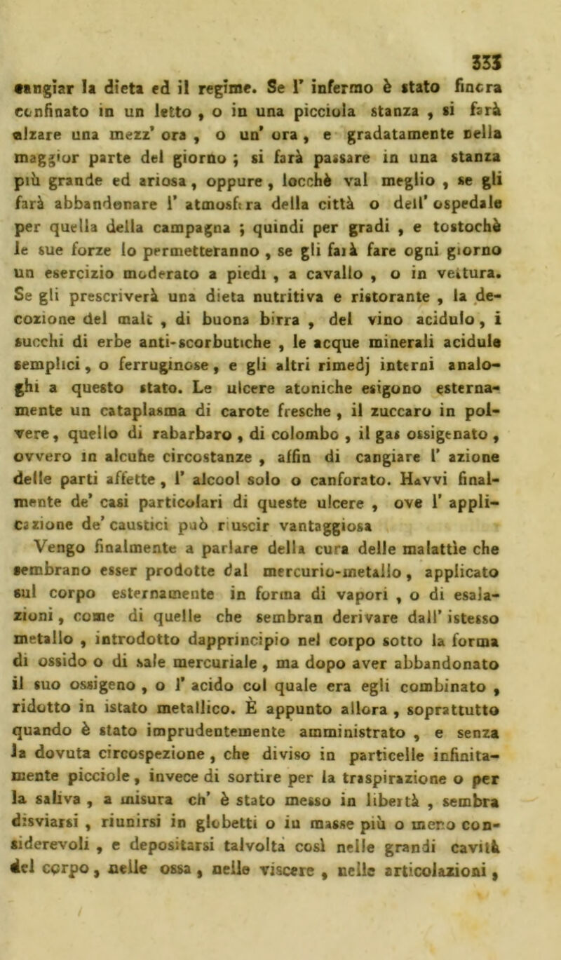 •angiar la dieta ed il regime. Se Y infermo è «tato finora confinato m un letto , o in una piccioia stanza , si farà alzare una mezz’ ora , o un’ ora , e gradatamente nella maggior parte del giorno ; si farà passare in una stanza pili grande ed ariosa, oppure , locchè vai meglio , se gli farà abbandonare 1’ atmosfira della città o dell’ospedale per quella della campagna ; quindi per gradi , e tostochè le sue forze lo permetteranno , se gli fai à fare ogni giorno un esercizio moderato a piedi , a cavallo , o in vettura. Se gli prescriverà una dieta nutritiva e ristorante , la de- cozione del male , di buona birra , del vino acidulo , i succhi di erbe anti*scorbutiche , le acque minerali acidule semplici, o ferruginose, e gli altri rimedj interni analo- ghi a questo stato. Le ulcere atoniche esigono esterna- mente un cataplasma di carote fresche , il zuccaro in pol- vere, quello di rabarbaro , di colombo , il gas ossigenato , ovvero in alcuhe circostanze , affin di cangiare l’ azione delle parti affette , 1’ alcool solo o canforato. Havvi final- mente de’ casi particolari di queste ulcere , ove 1’ appli- cazione de’caustici può riuscir vantaggiosa Vengo finalmente a parlare della cura delle malattìe che sembrano esser prodotte dal mercurio-metallo, applicato sul corpo esternamente in forma di vapori , o di esala- zioni , come di quelle che sembran derivare dall’ istesso metallo , introdotto dapprincipio nel corpo sotto la forma di ossido o di sale mercuriale , ma dopo aver abbandonato il suo ossigeno , o 1’ acido col quale era egli combinato , ridotto in istato metallico. E appunto allora , soprattutto quando è stato imprudentemente amministrato , e senza la dovuta circospezione , che diviso in particelle infinita- mente picciole, invece di sortire per la traspirazione o per la saliva , a misura eh’ è stato messo in libertà , sembra disviarsi , riunirsi in globetti o iu masse più o mero con- siderevoli , e depositarsi talvolta così nelle grandi cavità del corpo, nelle ossa , nelle viscere , nelle articolazioni,