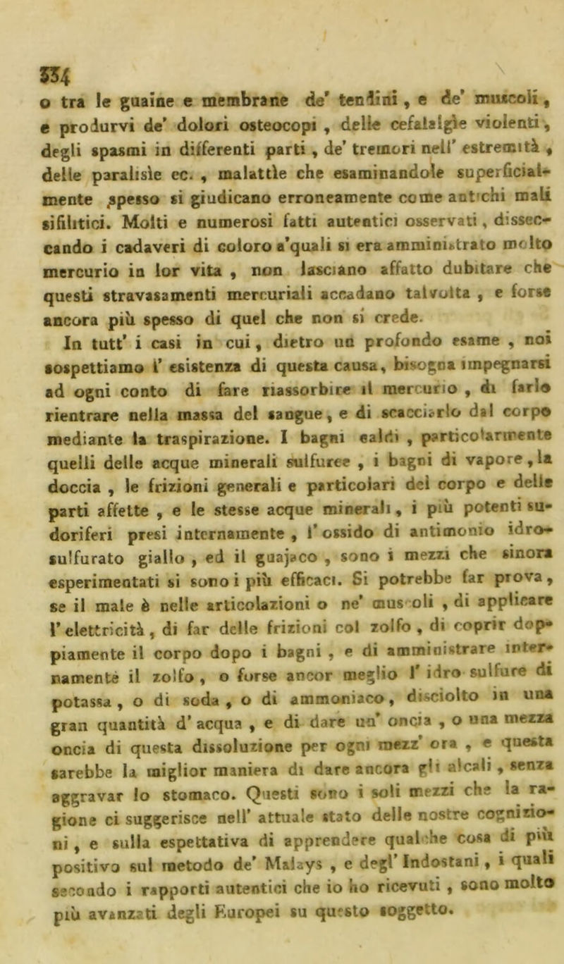 554 ^ \ o tra le guaine e membrane de* tendini, e de’ imucoii, e produrvi de’ dolori osteocopi , delle cefalalgie violenti , degli «pasmi in differenti parti , de’ tremori nell' estremità , delle paralisìe cc. , malattie che esaminandole superficial- mente spesso si giudicano erroneamente come anfchi mali sifilitici. Molti e numerosi fatti autentici osservati, dissec- cando i cadaveri di Goloro a’quaJi si era amministrato me Ito mercurio in lor vita , non lasciano affatto dubitare che questi stravasameli mercuriali accadano talvolta , e forse ancora più spesso di quel che non si crede. In tutt’ i casi in cui, dietro un profondo esame , no» sospettiamo I’ esistenza di questa causa, bisogna impegnarsi ad ogni conto di fare riassorbire il mercurio , di farlo rientrare nella massa del sangue, e di scacciarlo dal corpo mediante la traspirazione. I bagni caldi , particolarmente quelli delle acque minerali sulfuree , i bagni di vapore, la doccia , le frizioni generali e particolari del corpo e delle parti affette , e le stesse acque minerali, i più potenti su- doriferi presi internamente, l’ossido di antimonio idro- sulfurato giallo , ed il guajaco , sono i mezzi che sinora «sperimentati si sono i più efficaci. Si potrebbe far prova, se il male è nelle articolazioni o ne’ mus oli , di applicare V elettricità, di far delle frizioni col zolfo, di coprir dop- piamente il corpo dopo i bagni , e di amministrare inter- namente il zolfo , o forse ancor meglio 1 Hro sullure di potassa, o di soda, o di ammoniaco, disciolto in una gran quantità d’ acqua , e di dare un oncia , o una mezza oncia di questa dissoluzione per ogni roezz’ ora , e questa sarebbe la miglior maniera di dare ancora f’i alcali, senza aggravar lo stomaco. Questi sono i soli mezzi che '.a ra- gione ci suggerisce nell’ attuale «tato delle nostre cognizio- ni , e sulla espettativa di apprendere qualche cosa ili pni positivo sul metodo de’ Malays , e degl’ Indostani, » quali seco ado i rapporti autentici che io ho ricevuti , sono molto più avanzati degli Europei su questo «oggetto.