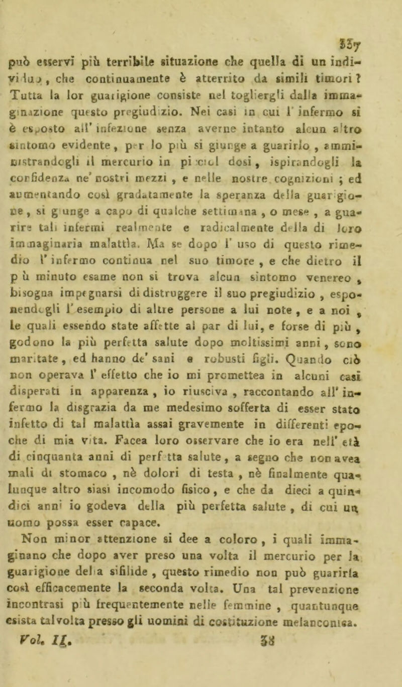 può e«ervï piò terribile situazione che quella dì un indi- vi luo, che continuamente è atterrito da simili timori? Tutta la lor guatinone consiste nel togliergli dalla imma- ginjzione questo prrgiud zio. Nei ca6Ì in cut 1 infermo si è esposto alt’ infezione senza averne intanto alcun altro sintomo evidente, p r lo più si giunge a guarirlo , ammi- nistrandogli il mercurio in pi icicl dosi, ispirandogli la corfidenz* ne' nostri mezzi , e nelle nostre cognizioni ; ed aumentando così gradatamente la speranza della guarito- ne , si g unge a capo di qualche settimana , o mese , a gua- rire tali infermi realmente e radicalmente d&lt;-J!a di Joro immaginaria malattìa. Ma se dopo 1’ uso di questo rime- dio Y infermo continua nel suo timore , e che dietro il p ù minuto esame non si trova alcun sintomo venereo , bisogna impegnarsi di distruggere il suo pregiudizio , espo- nendogli l'esempio di altre persone a lui note, e a noi , le quali essendo state affette ai par di lui, e forse di p;ù , godono la più perfetta salute dopo moltissimi anni, sono mar.tate, ed hanno de'sani e robusti figli. Quando ciò non operava f effetto che io mi premettea in alcuni casi disperati in apparenza , io riusciva , raccontando all in- fermo la disgrazia da me medesimo sofferta di esser stato infetto di tal malattìa assai gravemente in differenti epo- che di mia Vita. Facea loro osservare che io era nell’ tfà di cinquanta anni di perf tta salute, a segno che non avea mali di stomaco , nè dolori di testa , nè finalmente qua- lunque altro siasi incomodo fisico, e che da dieci a quin- dici anni io godeva della più perfetta 6aiute , di cui un uomo possa esser rapace. Non minor attenzione si dee a coloro, i quali imma- ginano che dopo aver preso una volta il mercurio per Ja guarigione del à sifilide , questo rimedio non può guarirla così efficacemente la seconda volta. Una tal prevenzione incontrasi p ù frequentemente nelie femmine , quantunque esista talvolta presso gli uomini di costituzione melancomsa. Voi. II. ' 33