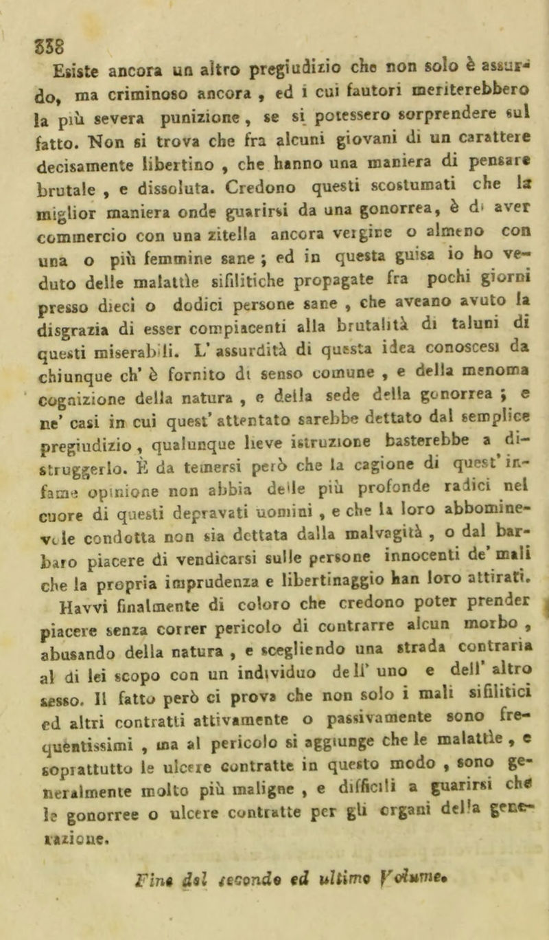 538 Esiste ancora un altro pregiudizio che non solo è assur- do, ma criminoso ancora , ed i cui fautori meriterebbero la più severa punizione , se si potessero sorprendere sul fatto. Non si trova che fra alcuni giovani di un carattere decisamente libertino , che hanno una maniera di pensare brutale , e dissoluta. Credono questi scostumati che la miglior maniera onde guarirsi da una gonorrea, è d* aver commercio con una zitella ancora veigire o almeno con una o più femmine sane ; ed in questa guisa io ho ve- duto delle malattìe sifilitiche propagate fra pochi giorni presso dieci o dodici persone sane , che aveano avuto la disgrazia di esser compiacenti alla brutalità di taluni di questi miserabili. L’ assurdità di questa idea conoscesi da chiunque eh’ è fornito di senso comune , e della menoma Cognizione della natura , e della sede della gonorrea ; e ne’ casi in cui quest’ attentato sarebbe dettato dal semplice pregiudizio, qualunque lieve istruzione basterebbe a di- struggerlo. È da temersi però che la cagione di quest in- fame opinione non abbia delle piu profonde radici nel cuore di questi depravati uomini , e che la loro abbomine- v«.le condotta non sia dettata dalla malvagità , o dal bar- baro piacere di vendicarsi sulle persone innocenti de mali che la propria imprudenza e libertinaggio han loro attirati. Havvi finalmente di coloro che credono poter prender piacere senza correr pericolo di contrarie alcun morbo , abusando della natura , e scegliendo una strada contraria al di lei scopo con un individuo deli’ uno e dell altro sesso. 11 fatto però ci prova che non solo i mali sifilitici cd altri contratti attivamente o passivamente sono fre- quentissimi , ma al pericolo si aggiunge che le malattìe , e soprattutto le ulcere contratte in questo modo , sono ge- neralmente molto più maligne , e difficili a guarirsi eh* le gonorree o ulcere contratte per gli organi del'a gene- razione. Fin» del zeconde ed ultime yriume»