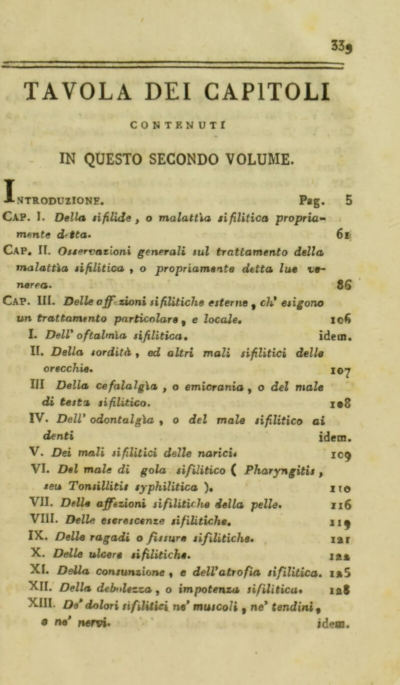 33j TAVOLA DEI CAPITOLI CONTENUTI IN QUESTO SECONDO VOLUME. I NTRODUZIONE. Pag. 5 Cap. I. Della sifilide, o malattìa sifilitica propria- mente d-tta. 6l&lt; CAP. IL Osservazioni generali sul trattamento della malattìa sifilitica , o propriamante detta lue ve- nerea. 8 G CAP. III. Delle affi’ zioni sifilitiche esterne , eh,* esigono un trattamento particolare , e locale, Io6 I. Dell1 oftalmìa sifilitica, idem. IL Della sordità , ed altri mali sifilitici delle orecchie. 107 III Della cefalalgìa , o emicrania , o del moZe testa sifilitico. i#8 IV. Dell* odontalgì a y 0 del male sifilitico ai denti idem. V. Dei mali sifilitici delle narici* 109 VI. Del male di gola sifilitico ( Pharyngitis , seu Tonsillitis syphilitica ). no VII. Della affezioni sifilitiche della pelle. 116 Vili. Delle escrescenze sifilitiche, 219 IX* Delle ragadi o fissure sifilitiche, iar X. Delle ulcere sifilitiche. 12» XI. Della consunzione y e dell'atrofia sifilitica. 125 XII. Della debolezza, o impotenza sifilitica» 128 XIII. De* dolori sifilitici ne’ muscoli ( ne’ tendini f « ne’ nervi* idem.