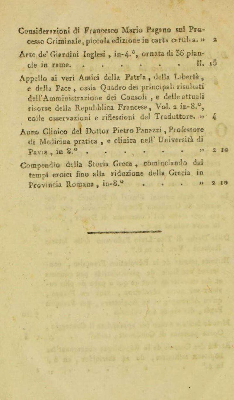 Considerazioni dì Francesco Mario Pagano sul Pro- cesso Criminale, piccola edizione in calti ctrul a. » Arte de’ Giardini Inglesi , in*4*°» ornata di ZG pian- cie in rame. ...... lì. Appallo ai veri Amici della Patra , dulia Libertà , e d-lla Pace, ossia Quadro dei principal, risultati dell’Amministrazione dei Consoli ,e delle attuati risorse della Repubblica Francese, Voi. i in-8.°, colle osservazioni e riflessioni del Traduttore. &gt;» Anno Clinico del Dottor Pietro Panazri , Professore di Medicina pratica , e clinica nell Università di Pavia , in 8.° . • • s Compendio della Storia Greca , cominciaouo u.»i tempi eroici fino alla riduzione delia Grecia in Provincia Romana , in-8.° ...»