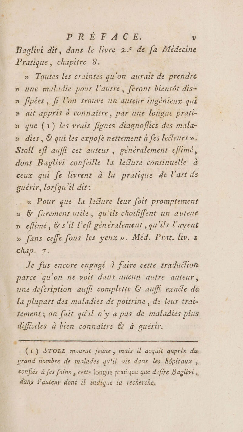 Baglivi dit, dans le livre 2.* de fa Médecine Pratique, chapitre 8. » Toutes les craintes qu'on. aurait de prendre » une maladie pour l'autre, feront bientót dis- » fipées, fi l'on trouve un auteur ingénieux qui » ait appris à connaître, par une longue pratt- » que (1) les vrais fignes diagnoflics des mala- » dies, € qui les expofe nettement à fes lecteurs». Stoll eff auffi cet auteur, généralement. effimé, dont Baglivi confeille la lecure continuelle à ceux qui fe livrent à la pratique de l'art de guérir, lorfqu'il dit: — « Pour que la ledure leur foit promptement » &amp; furement utile, qu'ils chotfiffent un auteur » eflimé, &amp; s'il l’ef généralement , qu'ils l'ayent » fans ceffe fous les yeux ». Méd. Prat. liy. a chap. 7. Je fus encore engagé 1 faire cette traduélion parce qu'on ne voit dans aucun autre auteur, une defcription aufft complette &amp; auffi exade de - la plupart des maladies de poitrine, de leur trai- tement; on fait qu'il n'y a pas de maladies plus difficiles à bien connaître &amp; à guérir. x (1) STOLL mourut jeune, mais il acquit auprès du. grand nombre de malades qu’il vit dans les hôpitaux , confiés à fes foins , cette longue pratique que d»frre Baglivi ,, dans Pauteur dont il indique la recherche,