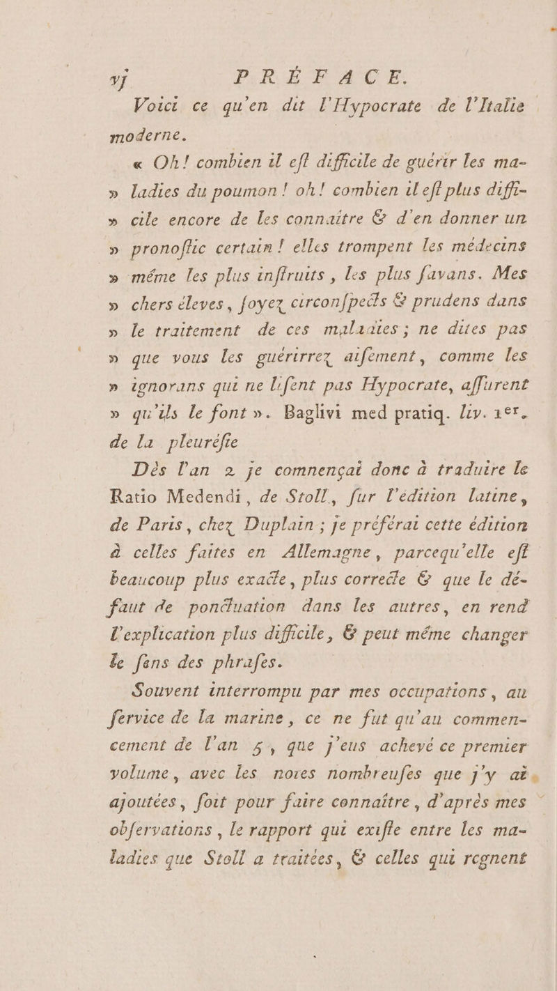 y PR EEMCE, Voict ce qu'en du l'Hypocrate de l'Italie moderne. « Oh! combien il efl difficile de guérir les ma- » ladies du poumon ! oh! combien i efl plus duffi- » cile encore de les connaitre &amp; d'en donner un » pronoflic certain ! elles trompent les médecins » méme les plus inffruits, les plus favans. Mes chers éleves , foyez circon[peds &amp; prudens dans le traitement de ces malaates ; ne dites pas » que vous les guérirrez aifement, comme les » ignorans qui ne fent pas Hypocrate, affurent » qu'ils le font ». Baglivi med pratiq. Li. aer. de la pleuréfie Dès l'an 2 je comnengai donc à traduire le Ratio Medendi, de Stoll, fur l'édition latine, de Paris, chez Duplain ; je préférat cette édition à celles faites en Allemagne, parcequ'elle eft beaucoup plus exaële, plus correéle &amp; que le dé- faut de ponéuation dans les autres, en rend l'explication plus difficile, &amp; peut méme changer fe fans des phrafes. Souvent interrompu par mes occupations, au fervice de la marine, ce ne fut qu'au commen- cement de l'an 5, que j'eus achevé ce premier volume, avec les nores nombreufes que J'y a£. ajoutées, foit pour faire connaître, d’après mes obfervattons , le rapport qui exifle entre les ma- ladies que Stoll a traitées, &amp; celles qui rcgnent