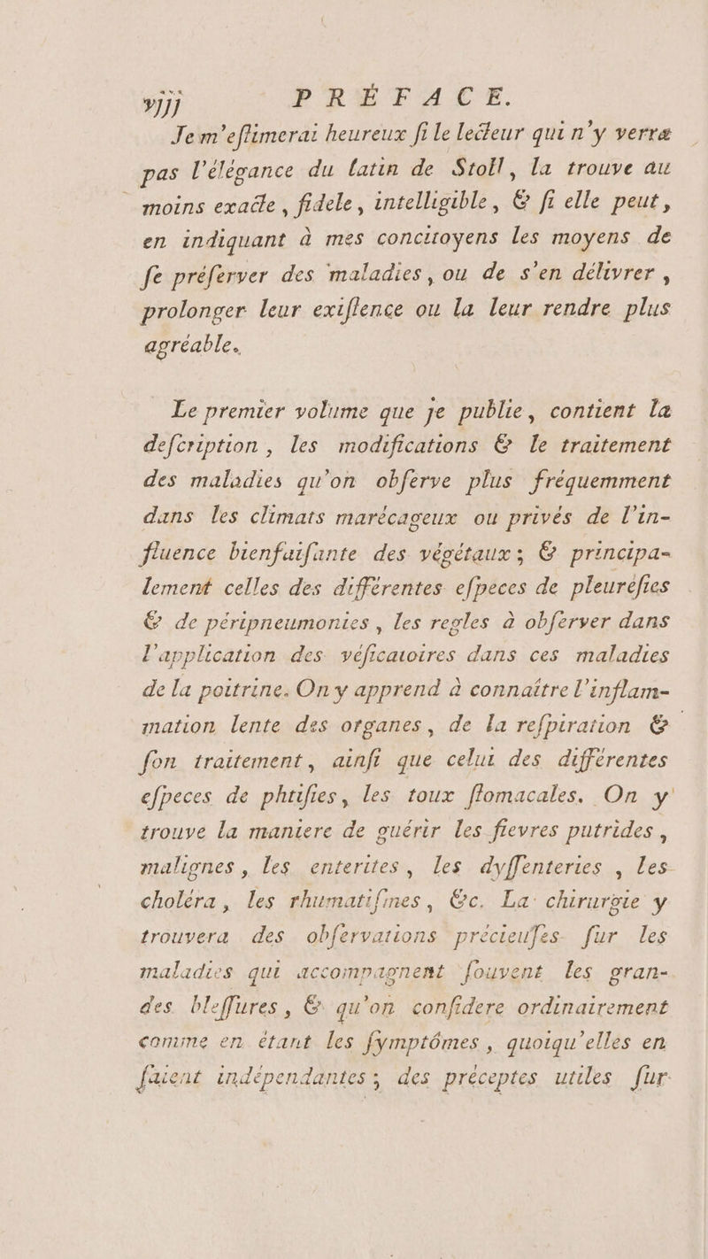 »JJJ PRÉTACE. Jem'eflimerai heureux fi le leéleur qui n'y verra pas l'élégance du latin de Stoll, la trouve au moins exadle , fidele, intelligible, &amp; ft elle peut, en indiquant à mes concitoyens les moyens de fe préferver des maladies, ou de s'en délivrer, prolonger leur exiflence ou la leur rendre plus agréable. Le premier volume que je publie, contient la defcription , les modifications &amp; le traitement des maladies qu'on obferve plus fréquemment dans les climats marécageux ou privés de l'in- fluence bienfuifante des végétaux; &amp; principa- lement celles des différentes efpeces de pleurefies QG de péripneumontes , les regles à obferver dans l'application des véficavoires dans ces maladies de la poitrine. On y apprend à connaître l'inflam- mation lente des organes, de la refpiration &amp; fon traitement, ainfi que celui des différentes efpeces de phtiftes, les toux ffomacales. On y trouve la maniere de guérir les fievres putrides , malignes , les enterites , les. dyffenteries , les choléra, les rhumatifines , €c. La: chirurgie y trouvera des obfervations precieufes. für | les maladies qui accompagnent ‘fouvent les gran- des. bleffures, &amp; qu'on confidere ordinairement comme en étant les fymptómes , quotqu'elles en [aient indépendantes y des préceptes utiles fur