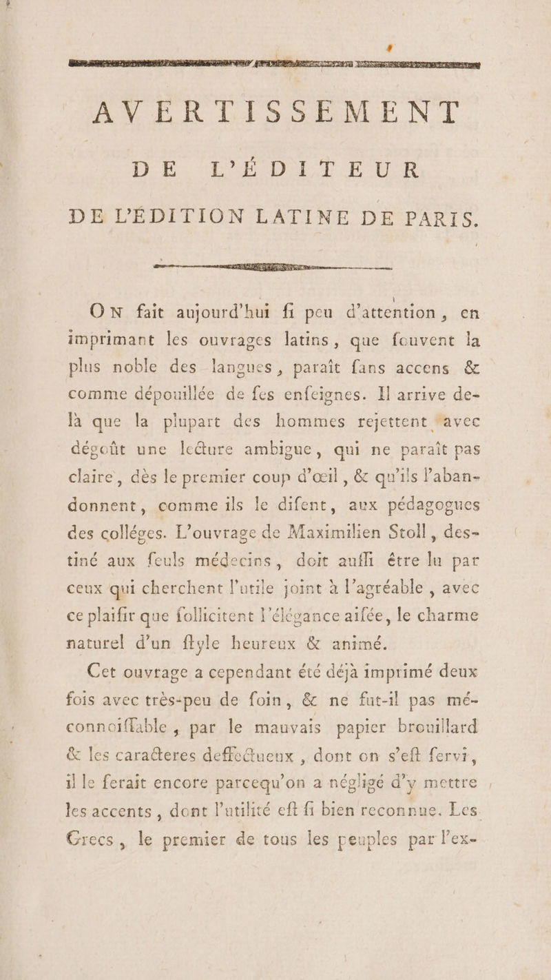 DE L'ÉDITION LATINE DE PARIS. ON fait aujourd'hui fi peu d'attention, en imprimant les ouvrages latins, que fouvent la plus noble des langues, parait fans accens &amp; comme dépouillée de fes enfeignes. ll arrive de- là que la plupart des hommes rejettent avec dégoût une ledure ambigue, qui ne parait pas claire, dès le premier coup d'oeil , &amp; qu'ils l'aban- donnent, comme ils le difent, aux pédagogues des colléges. L'ouvrage de Maximilien Stoll, des- tiné aux feuls médecins, doit auff. être lu par ceux qui cherchent l'utile joint à l'agréable , avec ce plaifir que follicitent l'élégance aifée, le charme naturel d'un ftyle heureux &amp; animé. Cet ouvrage a cependant été déjà imprimé deux fois avec trés-peu de foin, &amp; ne fut-il pas mé- connoiffable , par le mauvais papier brouillard &amp; les caracteres deffeGtueux , dont on s'eft fervi, il le ferait encore parcequ'on a négligé d'y mettre les accents, dont l'utilité eft fi bien reconnue. Les Grecs, le premier de tous les peuples par lex-