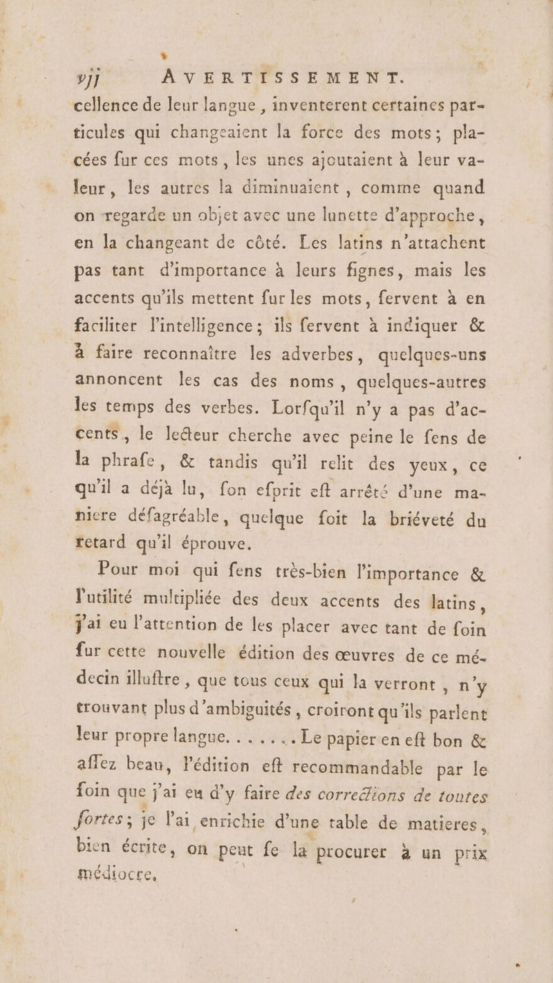 * »j] AVERTISSEMENT. cellence de leur langue , inventerent certaines par- ticules qui changeaient la force des mots; pla- cées fur ces mots, les unes ajoutaient à leur va- leur, les autres la diminuaient , comme quand on regarde un objet avec une lunette d'approche, en la changeant de côté. Les latins n'attachent pas tant d'importance à leurs fignes, mais les accents qu'ils mettent fur les mots, fervent à en faciliter l'intelligence; ils fervent à indiquer &amp; à faire reconnaitre les adverbes, quelques-uns annoncent les cas des noms, quelques-autres les temps des verbes. Lorfqu'il n'y a pas d'ac- cents, le le&amp;deur cherche avec peine le fens de la phrafe, &amp; tandis quil relit des yeux, ce qu'il a déjà lu, fon efprit eft arrêté d’une ma- nicre défagréable, quelque foit la briéveté du retard qu'il éprouve. Pour moi qui fens très-bien l'importánce &amp; l'utilité multipliée des deux accents des latins , jai eu l'attention de les placer avec tant de foin fur cette nouvelle édition des œuvres de ce mé- decin illuftre , que tous ceux qui la verront, n'y trouvant plus d'ambiguités , croiront qu ils parlent leur propre langue. . . ....Le papier en eft bon &amp; affez beau, l'édition eff recommandable par le foin que jai eu d'y faire des corredions de toutes fortes ; je l'ai enrichie d'une table de matieres, bien écrite, on peut fe iar procurer à un prix inc diocte,