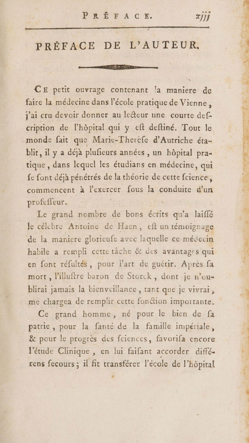 PRÉFACE DE L'AUTEUR, seme EGER RSS CE petit ouvrage contenant la maniere de faire la médecine dans l’école pratique de Vienne, j'ai cru devoir donner au le&amp;eur une courte def- cription de l'hópital qui y eft deftiné. Tout le monde fait que Marie-Therefe d'Autriche éta- blit, il y a déjà plufieurs années , un hôpital pra- tique , dans lequel les étudians en médecine, qui fe font déjà pénétrés de la théorie de cette fcience, commencent à lexercer fous la conduite d'un profefleur. , | Le grand nombre de bons écrits qu'a laiflé le célcbre Antoine de Hacen, cfl un témoignage de la maniere glorieufe avec laquelle ce médecin habile a rempli cette tàche &amp; des avantages qui en font réfultés, pour l'art de guérir. Après fa mort , l'illuftre baron de Storck , dont je n'ou- blirai jamais la bienveillance , tant que je vivrai, me chargea de remplir cette fontion importante, Ce grand homme, né pour le bien de fa patrie , pour la fanté de la famille impériale, &amp; pour le progrès des fciences, favorifa encore l'étude Clinique , en lui faifant accorder diffé- rens fecours ; il fit transférer l'école de l'hópital # T pum a d