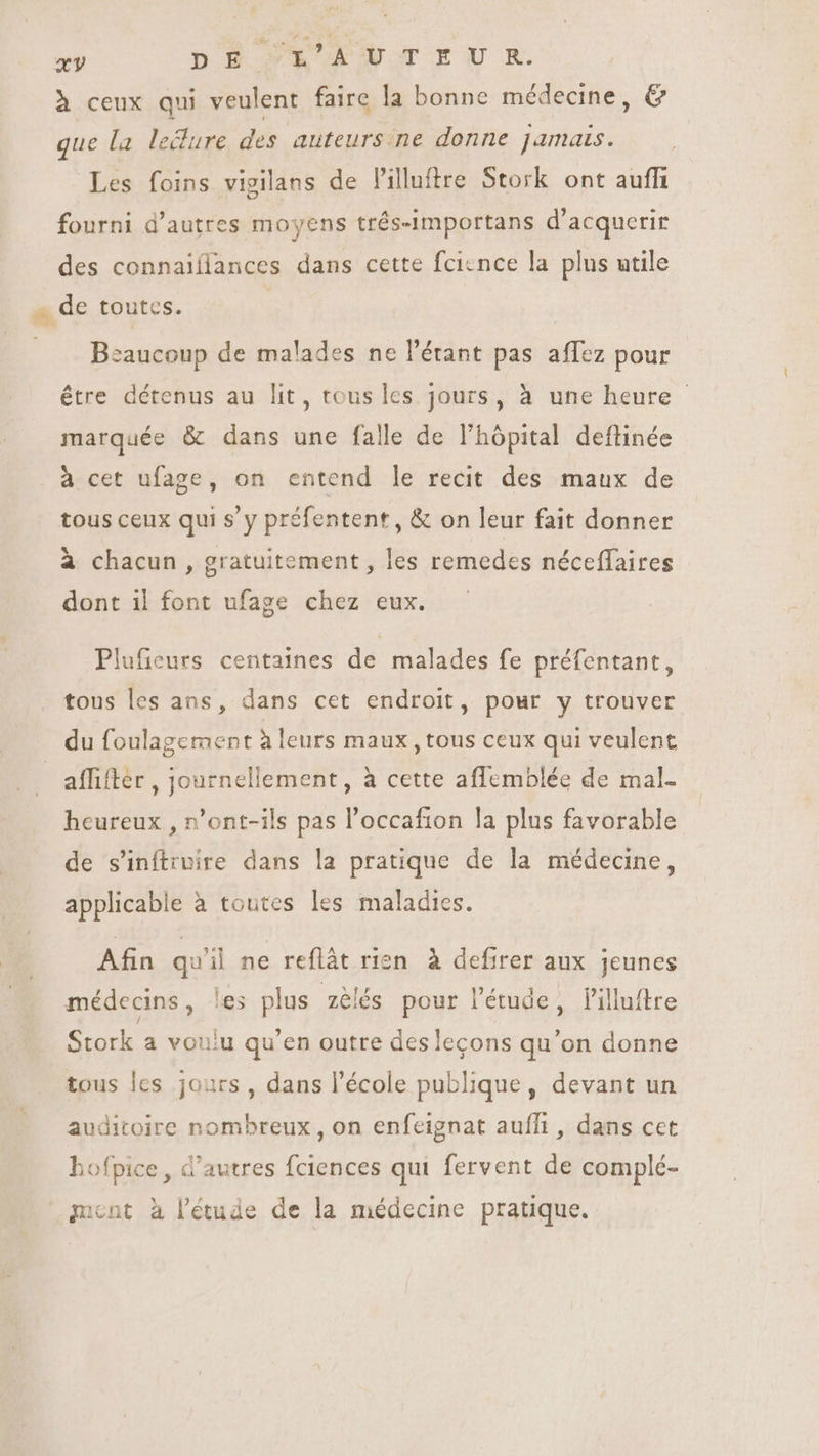 227 DE L'AUTEUR. à ceux qui veulent faire la bonne médecine, &amp; que la le&amp;ure des auteurs ne donne jamais. Les foins vigilans de Pilluftre Stork ont auffi fourni d'autres moyens trés-importans d'acquerir des connaiílances dans cette fcicnce la plus utile de toutes. | Beaucoup de malades nel'érant pas affez pour être détenus au lit, tous les jours, à une heure - marquée &amp; dans une falle de l'hópital deftinée à cet ufage, on entend le recit des maux de tous ceux qui s'y préfentent, &amp; on leur fait donner à chacun , gratuitement , les remedes néceffaires dont il font ufage chez eux. Plufieurs centaines de malades fe préfentant, tous les ans, dans cet endroit, pour y trouver du foulagement à leurs maux , tous ceux qui veulent affifter , journellement, à cette affemblée de mal- heureux , n’ont-ils pas l'occafion la plus favorable de s'inítruire dans la pratique de la médecine, applicable à toutes les maladies. Afin quil ne reflàt rien à defirer aux jeunes médecins, les plus zélés pour l'étude, lilluftre Stork a voulu qu'en outre des leçons qu'on donne tous les jours , dans l’école publique, devant un auditoire nombreux, on enfeignat auffi , dans cet iofpice , d'autres fciences qui fervent de complé- ment à l'étude de la médecine pratique.