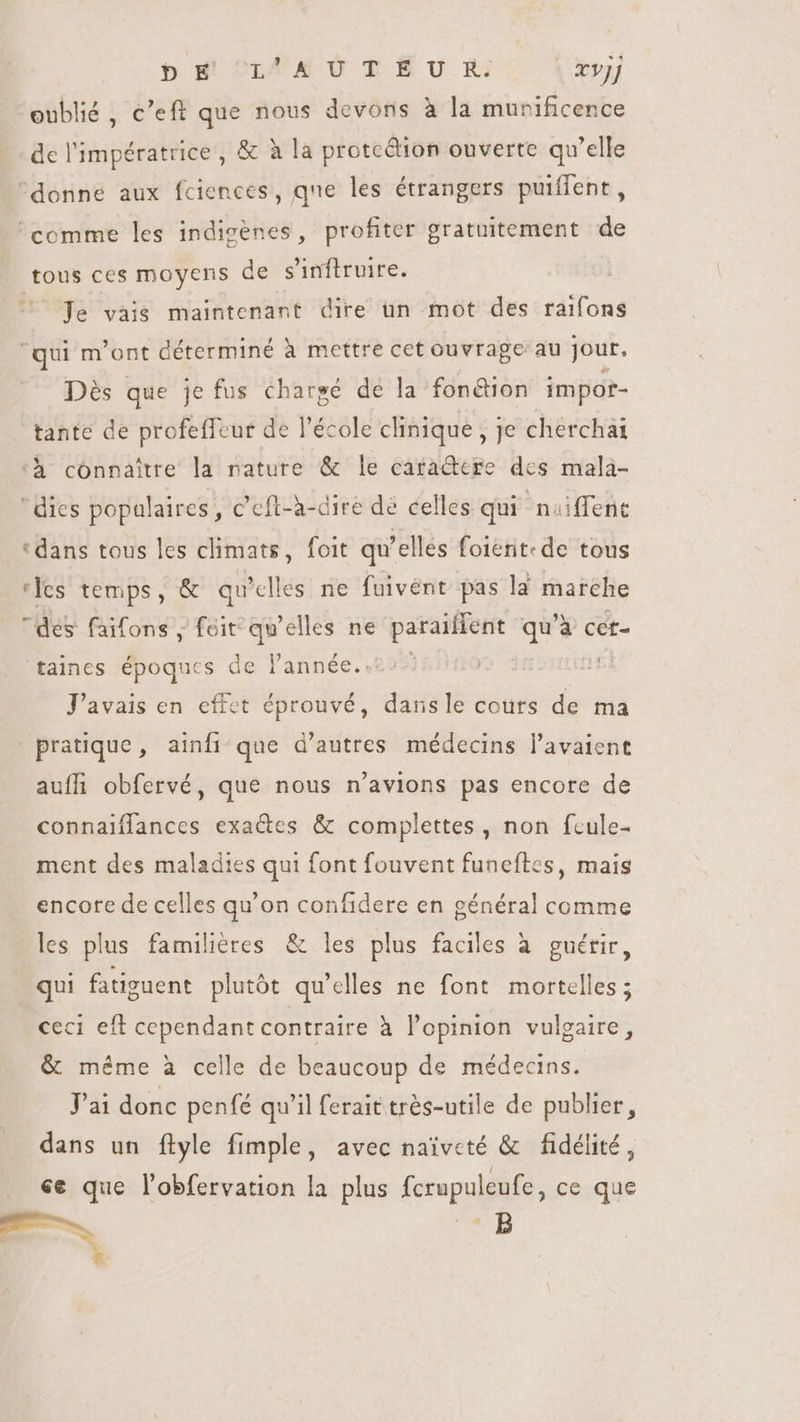 pb M OLFE U T EU R | &amp;vjj oublié, c'eft que nous devons à la munificence de l'impératrice, &amp; à la protcdion ouverte qu'elle donne aux fciences, que les étrangers puiffent, comme les indigènes, profiter gratuitement de tous ces moyens de sinflruire. | Je vais maintenant dire un mot des raifons qui m'ont déterminé à mettre cet ouvrage au jour. Dés que je fus chargé de la fonétion impor- tante de profeffeur de l'école clinique , je cherchai ‘h connaître la nature &amp; le caractere des mala- ' dies populaires, c’eft-a-dire de celles qui noiffene «dans tous les climats, foit qu'elles foient- de tous ‘les temps, &amp; qu’elles ne fuivént pas la marche des faifons , feit qu'elles ne paraiffent qu'à cet- taines époques de lannée..:: J'avais en effet éprouvé, dans le cours de ma pratique, ainfique d’autres médecins l'avaient auffi obfervé, que nous n'avions pas encore de connaiflances exaëtes &amp; complettes, non feule- ment des maladies qui font fouvent funeftes, mais encore de celles qu'on confidere en général comme les plus familieres &amp; les plus faciles à guérir, qui fatiguent plutôt qu'elles ne font mortelles ; ceci eff cependant contraire à l'opinion vulgaire, &amp; méme à celle de beaucoup de médecins. J'ai donc penfé qu'il ferait trés-utile de publier, dans un ftyle fimple, avec naïveté &amp; fidélité, «e que l'obfervation la plus fcrupuleufe, ce que RR B h.c *