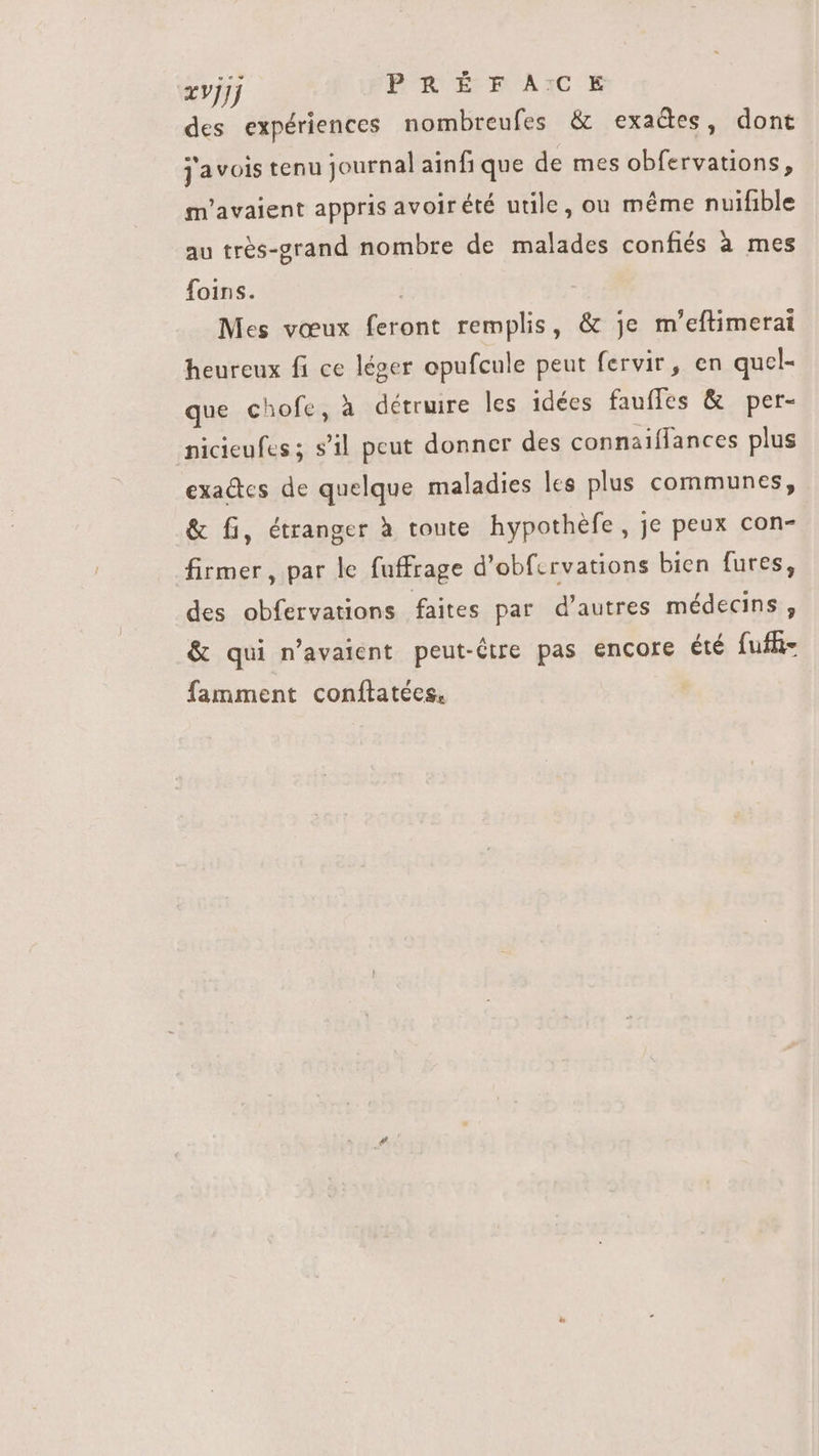 zvjjj PRE AI des expériences nombreufes &amp; exades, dont j'avois tenu journal ainfi que de mes obfervations, m'avaient appris avoir été utile, ou méme nuifible au tres-grand nombre de malades confiés à mes foins. | Mes vœux feront remplis, &amp; je m’eftimerai heureux fi ce léger opufcule peut fervir, en qucl- que chofe, à détruire les idées fauffes &amp; per- nicieufes ; s'il peut donner des connaiífances plus exa&amp;tcs de quelque maladies les plus communes, &amp; fi, étranger à toute hypothéfe , je peux con- firmer , par le fuffrage d'obf.rvations bien fures, des obfervations faites par d'autres médecins, &amp; qui n'avaient peut-être pas encore été fuffi- famment conftatées.
