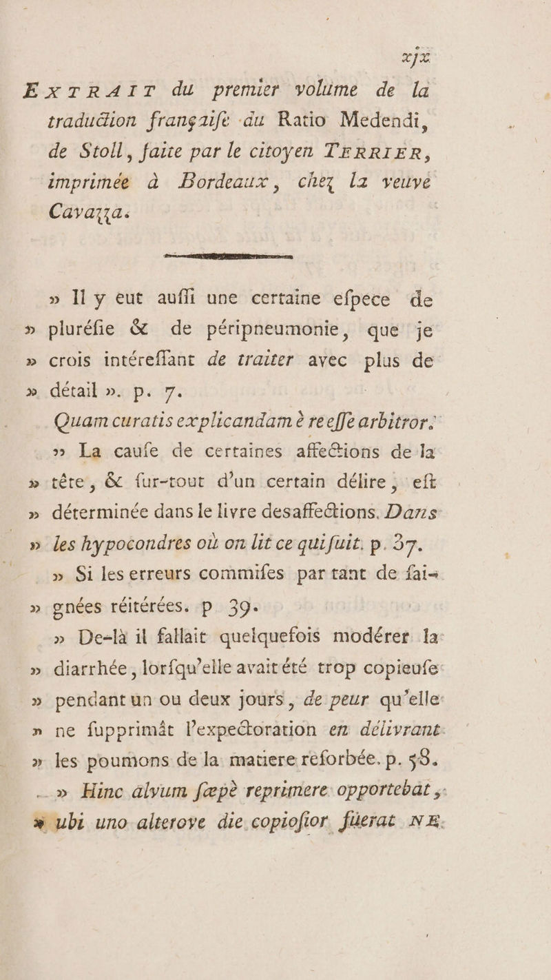 xIX &gt;» » 2 tradudion frangaife du Ratio Medendi, de Stoll, faite par le citoyen TERRIER, imprimée à Bordeaux, chez |a veuve Cavaqia. » ll y eut auffi une certaine efpece de pluréfie &amp; de péripneumonie, que je crois intéreflant de trazter avec plus de détail ». p. 7. Quam curatis explicandam reeffe arbitror. » La caufe de certaines affe&amp;ions de la téte, &amp; fur-tout d'un certain délire, eft déterminée dans le livre desaffeétions. Das les hypocondres où on lit ce quifuit. p. 37. » Si les erreurs commifes par tant de fai gnées réitérées. p. 39. » De-là il fallait quelquefois modérer. la: diarrhée, lorfqu'elle avaitété trop copieufe: pendant un ou deux jours, de peur qu'elle ne fupprimát l'expe&amp;torauon em délvrant: