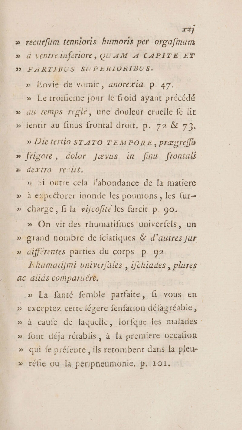 22 D 2 2 22 P» rrj recurfum tennioris humoris per orgafinum a ventre tüferiore, QUAM A CAPITE ET PARTIBUS SUPERIORIBUS. |. » Envie de vomir, anorexia p. 47. » Le troifieme Jour le froid ayant précédé au iemps regle, une douleur cruelle fe fit jentir au finus frontal droit. p. 72 &amp; 73. » Die terio STATO TEMPORE , prægreffo frigore , dolor Jevus in finu frontaü dextro recut. » si outre cela l'abondance de la matiere à ezpeétorer inonde les poumons, les {ur— charge, fi la vijcofté les farcit p. 9o. » On vit des rhumatifmes univerfels, un grand noruibre de íciatiques &amp; d'aurres fur différentes parties du corps p 92 Ll humauÿmi univerjales , ifchiades , plures 2 » La fanté femble parfaite, fi vous en exceptez certe lézere fenfarion détagréable, à caufe de laquelle, lorfque les malades : font déja rétablis, à la premiere occaíion qui fe préfenre , ils rertombent dans la pleu- rélie ou la peripneumonie, p. 101.