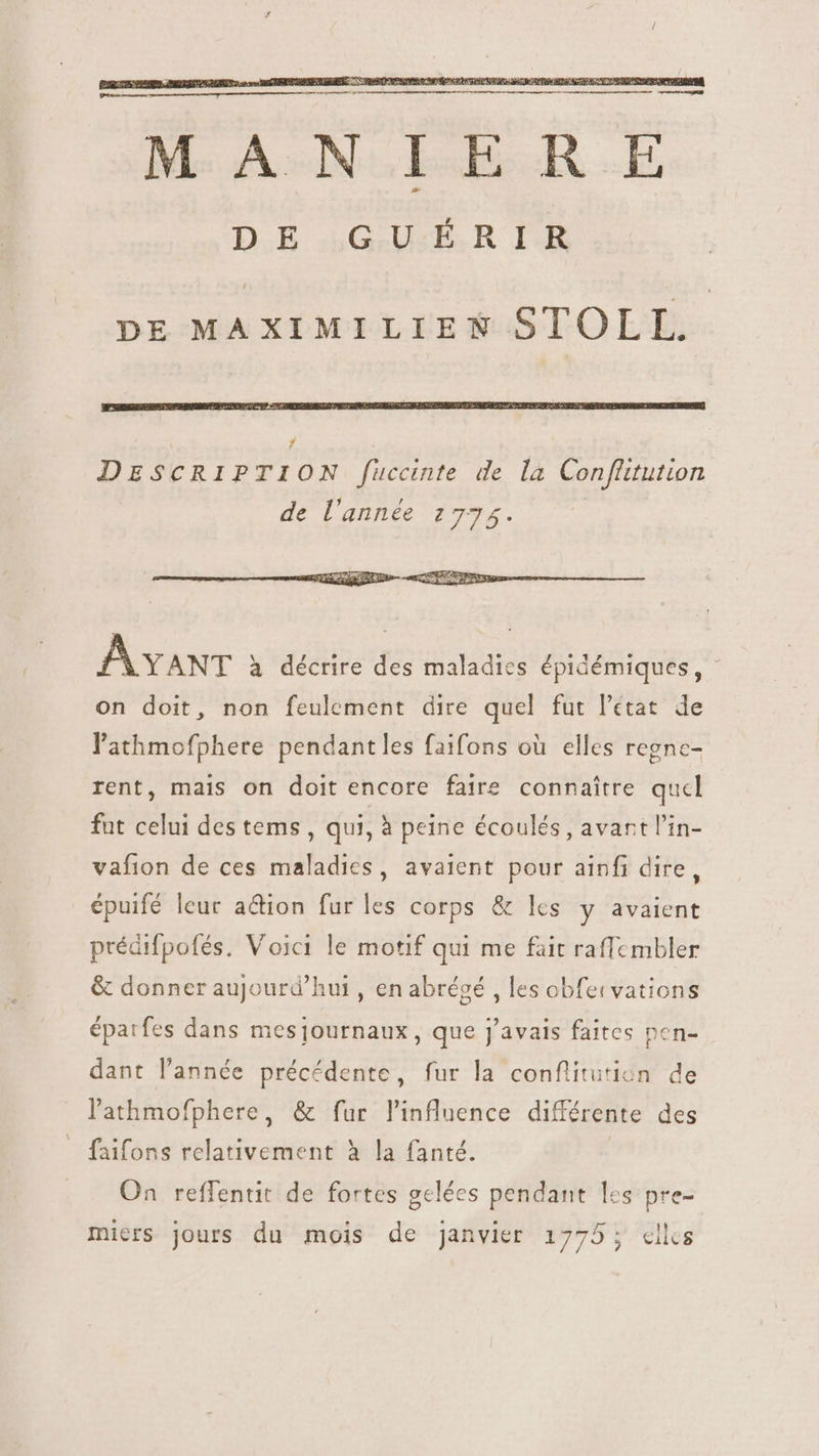 MANIERE DE GUÉRIR / DE MAXIMILIEN STOLL. AxaNT à décrire des maladies épidémiques, - on doit, non feulement dire quel fut l’état de l'athmofphere pendantles faifons où elles regne- rent, mais on doit encore faire connaitre qucl fut celui des tems , qui, à peine écoulés, avartl'in- vafion de ces maladies, avaient pour ainfi dire, épuifé leur action fur les corps &amp; lcs y avaient prédifpofés. Voici le motif qui me fait raffembler &amp; donner aujourd’hui , en abrégé , les obfeivations épatfes dans mesjournaux, que j'avais faites pen- dant l'année précédente, fur la conflitutien de lathmofphere, &amp; fur l'influence différente des faifons relativement à la fanté. On reffentit de fortes gelées pendant les pre- miers jours du mois de janvier 1775; elles