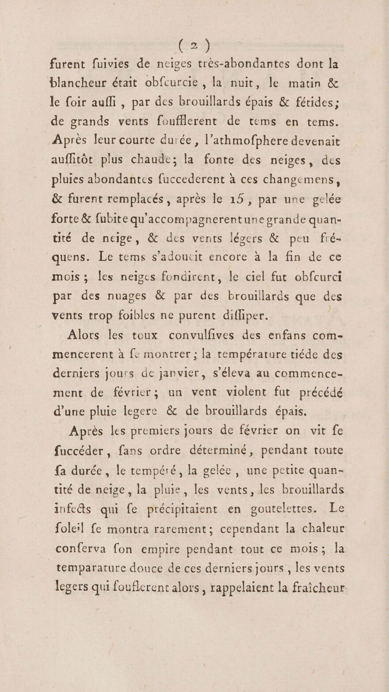 furent fuivies de neiges très-abondantes dont la blancheur était obfcurcie , la nuit, le matin &amp; le foir auffi , par des brouillards épais &amp; fétides; de grands vents foufllerent de tems en tems. Après leur courte durée, l'athmofphere devenait auffitót plus chaude; la fonte des neiges, dcs pluies abondantes fuccederent à ces changemens, &amp; furent remplacés, après le 15, par une gelée forte &amp; fubite qu'accompagnerentune grande quan- tité de neige, &amp; des vents légers &amp; peu fré- quens. Le tems s'adoucit encore à la fin de ce mois ; les neiges fondirent, le ciel fut obfcurci par des nuages &amp; par des brouillards que des vents trop foibles ne purent dilfiper. Alors les toux convulfives des enfans com- mencerent à fc montrer ; la température tiéde des derniers jours de janvier, s'éleva au commence- ment de février; un vent violent fut précédé d'une pluie legere &amp; de brouillards épais. Après les premiers jours de février on vit fe fuccéder, fans ordre déterminé, pendant toute fa durée, le tempéré, la gelée, une petite quan- tité de neige, la pluie, les vents, les brouillards infeds qui fe précipitaient en goutelettes. Le folel fe montra rarement; cependant la chaleur conferva fon empire pendant tout ce mois; la temparature douce de ces derniers jours , les vents legers qui fouflerent alors, rappelaient la fraîcheur