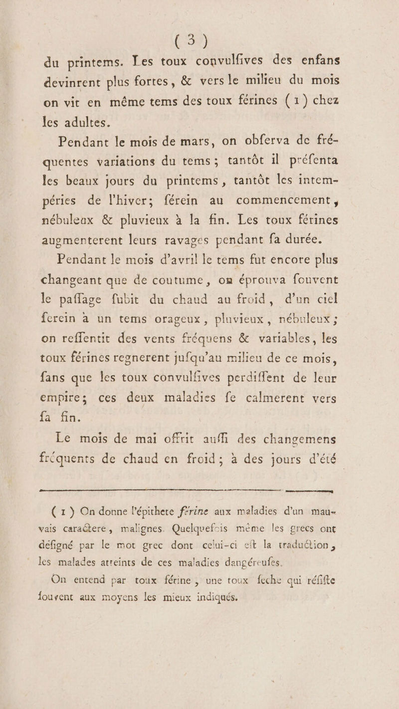 (5) du printems. Les toux convulfives des enfans devinrent plus fortes, &amp; vers le milieu du mois on vit en méme tems des toux férines ( 1) chez les adultes. Pendant le mois de mars, on obferva de fré- quentes variations du tems; tantôt il préfenta les beaux jours du printems, tantôt les intem- péries de l'hiver; férein au commencement, nébuleax &amp; pluvieux à la fin. Les toux férines augmenterent leurs ravages pendant fa durée. Pendant le mois d'avril le tems fut encore plus changeant que de coutume, om éprouva fouvent le paffage fubit du chaud au froid, d'un ciel ferein à un tems orageux, pluvieux, nébuleux; on reffentit des vents fréquens &amp; variables, les toux férines regnerent jufqu'au milieu de ce mois, fans que les toux convulfives perdiffent de leur empires ces deux maladies fe calmerent vers I3. dn. Le mois de mai offrit auffi des changemens fréquents de chaud en froid; à des jours d'été emere uer ioa ( 1 ) On donne l'épithete ffrine aux maladies d’un mau- vais caraGtere , malignes. Quelquefcis méme les grecs ont defigné par le mot grec dont celui-ci eít la traduction, les malades atteints de ces maladies dangéreufes. On entend par toux férine , une toux feche qui réfifte ouvent aux moyens les mieux indiqués.