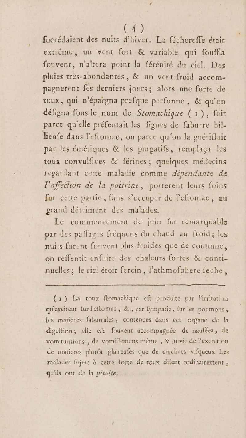 fuccédaient des nuits d'hiver. La féchereffe éraît extrême, un vent fort &amp; variable qui fouffla fouvent, n’altera point la férénité du ciel. Des pluies trés-abondantes, &amp; un vent froid accom- pagnerent fes derniers jours; alors une forte de toux, qui n'épargna prefque perfonne , &amp; qu'on défigna fous le nom de Sromachique ( 1), foit parce qu’elle préfentait les fignes de faburre bil- lieufe dans leflomac, ou parce qu'on la gnériflait par les émétiques &amp; les purgatifs, remplaca les toux convulfives &amp; férines; quelques médecins regardant cette maladie comme dépendante de l'affecon de la poitrine, porterent leurs foins fur cette partie, fans s'occuper de l'eftomac, au grand détriment des malades. Le commencement de juin fut remarquable par des paflagcs fréquens du chaud au froid; les nui:s furent fonvent plus froides que de coutume, on reflentit enfuite des chaleurs fortes &amp; conti- nuclles; le ciel étoit ferein , l'athmofphere feche, (1) La toux ftomachique eft produite par lirritation qu'excitenr. fur l'ettomac , &amp; , par fympatie, fur les poumons, les matieres faburrales , contenues dans cet organe de la digetion; celle eft fouvent accompagnée de naufées, de vomituritions , de vomiffemens méme , &amp; fuivie de l'excretion de matieres plutôt plaireufes que de crachats vifqueux. Les malades fujeis à cette forte de toux difent ordinairement , qu'ils ont de la piste. .