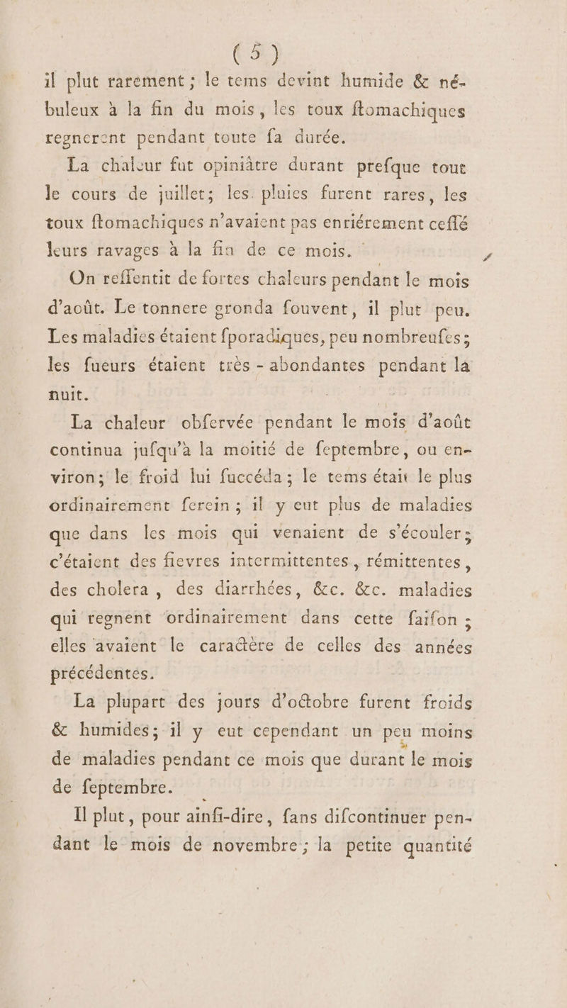 (4) il plut rarement ; le tems devint humide &amp; né- buleux à la fin du mois, les toux ftomachiques regncront pendant toute fa durée. La chaleur fut opiniâtre durant prefque tout le cours de juillet; les. pluies furent rares, les toux ftomachiques n'avaient pas enriérement ceflé leurs ravages à la fin de ce mois.” On reffentit de fortes chaleurs pendant le mois d'acüt. Le tonnere gronda fouvent, il plut. peu. Les maladies étaient fporadiques, peu nombreufcs ; les fueurs étaient trés - abondantes pendant la nuit. | La chaleur obfervée pendant le mois d'aoüt continua jufqu'à la moitié de feptembre, ou en- viron; le froid lui fuccéda ; le tems était le plus ordinairement ferein ; il y eut plus de maladies que dans les mois qui venaient de s'écouler; C'étaient des fievres intermittentes , rémittentes, des cholera , des diarrhées, &amp;c. &amp;c. maladies qui regnent ‘ordinairement dans cette faifon ; elles avaient le caradére de celles des années précédentes. La plupart des jours d'octobre furent froids &amp; humides; il y eut cependant un peu moins de maladies pendant ce mois que durant le mois de feptembre. —— ll plut, pour ainfi-dire, fans difcontinuer pen- dant le mois de novembre; la petite quantité