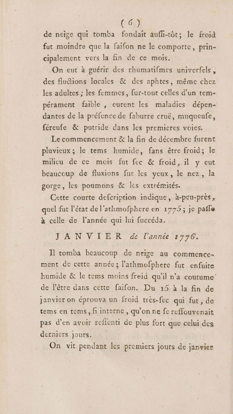 de neige qui tomba fondait auffi-tót; le froid fut moindre que la faifon ne le comporte, prin- cipalement vers la fin de ce mois. On eut à guérir des rhumatifmes univerfels , des flndions locales &amp; des aphtes, même chez les adultes ; les femmes, fur-tout celles d'un tem- pérament faible , eurent les maladies dépen- dantes de la préfence de faburre crué, muqueufe, féreufe &amp; putride dans les premieres voies. Le commencement &amp; la fin de décembre furent pluvieux ; le tems humide, fans être froid; le milieu de ce mois fut fec &amp; froid, il y eut beaucoup de fluxions fur les yeux, le nez, la gorge, les poumons &amp; lcs extrémités. Cette courte defcription indique, à-peu-près, quel fat l'état de l'athmofphere en 1775 ; je pañle à celle de l'année qui lui fuccéda. LAN N TER e l'anbee 776: Il tomba beaucoup de neige au commence- ment de cette année; l'athmofphere fut enfuite humide &amp; le tems moins freid qu'il n’a coutume’ de l'étre dans cette faifon. Du 15 à la fin de Janvier on épronva un froid très-fec qui fut, de tems en tems, fi interne , qu'on ne fe reffouvenait pas d'en avoir rcíienti de plus fort que celui des derniers jours.4s : On vit pendant les premiers jours de Janvier