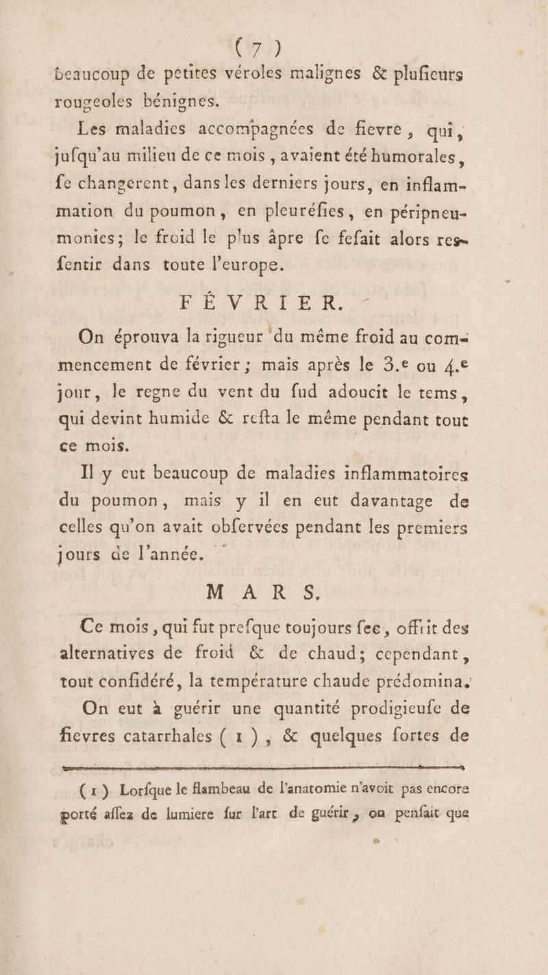 197) beaucoup de petites véroles malignes &amp; pluficurs rougeoles bénignes. Les maladies accompagnées de fievre, qui, jufqu'au milieu de ce mois , avaient été humorales, fe changerent, dansles derniers jours, en inflam- mation du poumon, en pleuréfies, en péripneu- monies; le froid le plus àpre fe fefait alors res- Íentir dans toute l'europe. FEVRIER - On éprouva la rigueur 'du méme froid au com- mencement de février; mais après le 3.e ou 4.€ jour, le regne du vent du fud adoucit le tems, qui devint humide &amp; refta le méme pendant tout ce mois. | Il y eut beaucoup de maladies inflammatoires du poumon, mais y il en eut davantage de celles qu'on avait obfervées pendant les premiers jours de l'année. ' MEME Ce mois , qui fut prefque toujours fee, offrit des alternatives de froid &amp; de chaud; cependant, tout confidéré, la température chaude prédomina, On eut à guérir une quantité prodigieufe de fievres catarrhales (1), &amp; quelques fortes de (1) Lorfque le flambeau de l'anatomie n'avoit pas encore porté aflez de lumiere fur l'art de guérir, on penfait que