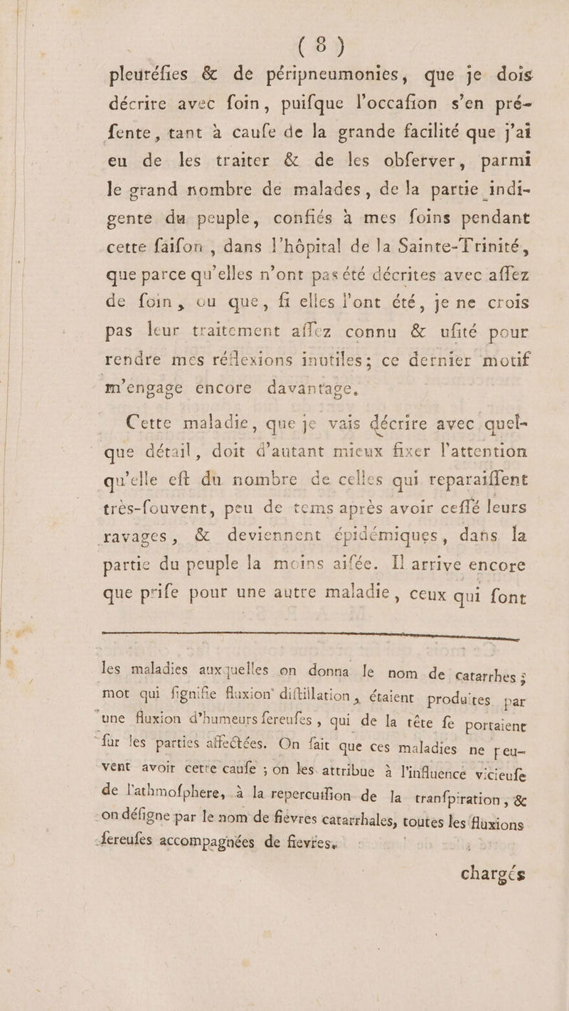 ^ pleuréfies &amp; de péripneumonies, que je dois décrire avec foin, puifque l’occafion s'en pré- eu de les traiter &amp; de les obferver, parmi le grand nombre de malades, de la partie indi- gente du peuple, confiés à mes foins pendant cette faifon , dans l'hôpital de la Sainte-Trinité, que parce qu'elles n'ont pas été décrites avec affez de foin, ou que, f elles l'ont été, je ne crois pas leur traitement aífez connu &amp; ufité pour rendre mes réflexions inutiles; ce dernier motif Cette maladie, que je vais décrire avec quel- que détail, doit d'autant mieux fixer l'attention qu'elle eft du nombre de celles qui reparaiffent trés-fouvent, peu de tems après avoir ceflé leurs partie du peuple la moins aifée. Il arrive encore que prife pour une autre maladie, ceux qui font . : 1 ^ les maladies auxquelles on donna le nom de catarrhes ; vent avoir cetre caufe ; on les attribue à l'influence vicieufe de l'athmofphere, à | I a re rati 1 z phere, à la r percuifion de la tranfpiration , &amp; on défigne par Ie nom de fiévres catarrhales, toutes les flaxions chargés