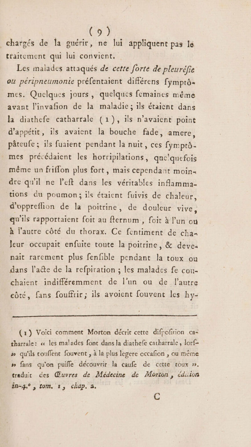 (5) chargés de la guérir, ne lui appliquent pas le traitement qui lui convient. Les malades attaqués de cette forte de pleuréfie ou péripneumonie préfentaient différens fymptó- mes. Quelques jours, quelques femaines même avant l'invafion de la maladie; ils étaient dans la diathefe catharrale (1), ils n'avaient point d'appétit, ils avaient la bouche fade, amere, páteufe; ils fuaient pendant la nuit, ces fymptó- mes précédaient les horripilations, que'quefois méme un friffon plus fort, mais cependant moin- dre qu'il ne l'eft dans les véritables inflamma- tions du poumon; ils étaient fuivis de chaleur, d'oppreflion de la poitrine, de douleur vive, qu'ils rapportaient foit au fternum , foit à l’un ou à l'autre côté du thorax. Ce fcntiment de cha leur occupait enfuite toute la poitrine, &amp; deve. nait rarement plus fenfible pendant la toux ou dans l'a&amp;e de la refpiration ; les malades fe cou- chaient indifféremment de l'un ou de l'autre côté, fans fouffrir; ils avoient fouvent les hy- (1) Voici comment Morton décrit cette. difrofition .ca= tharrale: « les malades font dans la diathefe catharrale , lorí- » qu'ils touffent fouvent , à la plus legere occafion , ou même » fans qu'on puiffe découvrir la caufe de cette toux ». tradut des Œuvres de Médecine de Morton , éduion in-4.?, tom. 1, chap. a. C