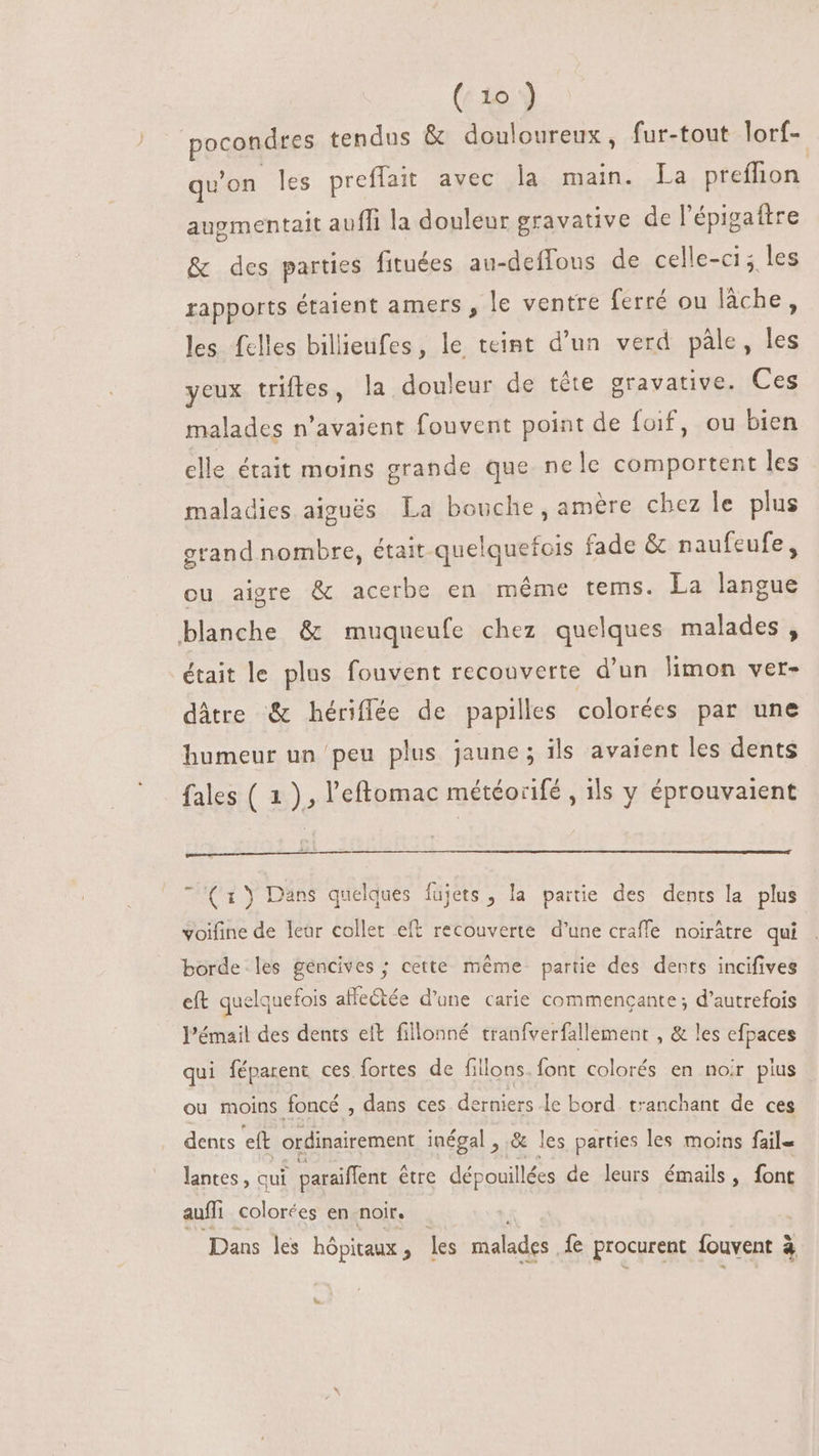 ppaaa es tendus &amp; douloureux, fur-tout lorf- qu'on les preflait avec la main. La preffion augmentait auffi la douleur gravative de l'épigaftre &amp; des parties fituées au-deffous de celle-ci; les rapports étaient amers , le ventre ferré ou lâche, les felles billieufes, le teint d'un verd pâle, les yeux triftes, la douleur de téte gravative. Ces malades n'avaient fouvent point de foif, ou bien clle était moins grande que nele comportent les maladies aiguës La bouche, amère chez le plus grand nombre, était quelquefois fade &amp; naufeufe, ou aigre &amp; acerbe en même tems. La langue blanche &amp; muqueufe chez quelques malades, était le plus fouvent recouverte d'un limon ver- dâtre &amp; hériflée de papilles colorées par une humeur un peu plus jaune; ils avaient les dents fales ( 1 ), l'eftomac météorifé , ils y éprouvaient e \ E m4o 1 (1) Dans quelques fujets , la partie des dents la plus voifine de leur collet eft recouverte d'une craffe noiràtre qui borde les gencives ; cette même partie des dents incifives eft quelquefois affectée d’une carie commencante ; d’autrefois l’émail des dents elt fillonné tranfverfallement , &amp; les efpaces qui féparent ces fortes de fillons. font colorés en noir plus ou moins foncé , dans ces derniers le bord. tranchant de ces dents eft ordinairement inégal , &amp; les parties les moins fail- lantes, qui paraiflent être dépouil lées de leurs émails s font auffi colorées en noir. | Dans les hôpitaux ; les malades {e procurent fouvent à à