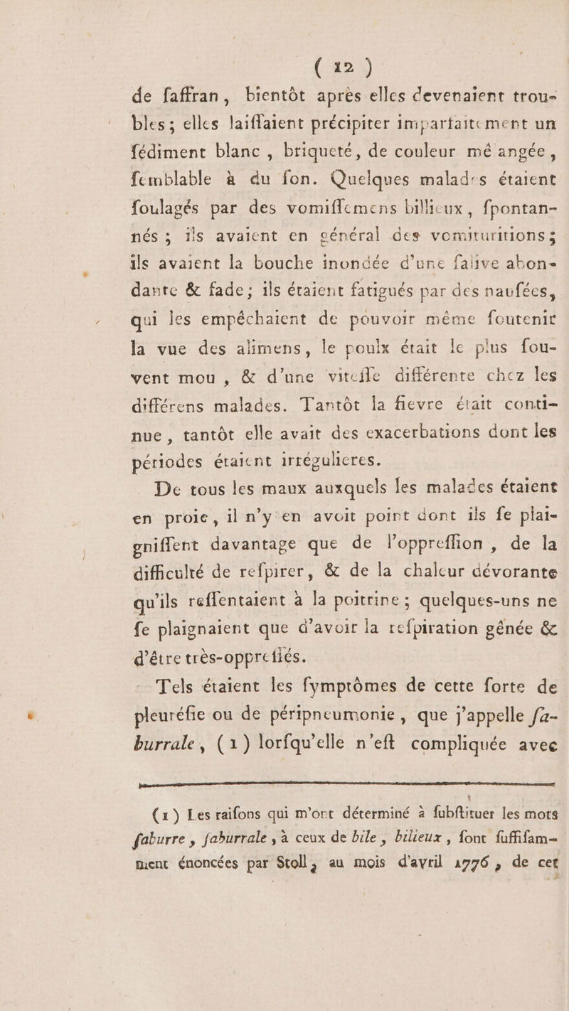 (1) de faffran, bientôt après elles devenaient trou- bles; elles laiffaient précipiter impartaitement un fédiment blanc , briqueté, de couleur mé angée, femblable à du fon. Quelques malades étaient foulagés par des vomifflemens billicux, fpontan- nés; lis avaient en général des vomituritions; ils avaient la bouche inondée d’une faiive abon- dante &amp; fade; ils étaient fatigués par des naufées, qui les empéchaient de pouvoir méme foutenir la vue des alimens, le poulx était lc plus fou- vent mou , &amp; d'une vitcile différente chez les différens malades. Tantót la fievre était conti- nue, tantót elle avait des exacerbations dont les périodes étaicnt irrégulicres. De tous les maux auxquels les malades étaient en proie, il n'y en avoit point dont ils fe plai- gniffent davantage que de l'oppreffion , de la difficulté de refpirer, &amp; de la chalcur dévorante qu'ils reffentaient à la poitrine ; quelques-uns ne fe plaignaient que d'avoir la refpiration gênée &amp; d’être très-opprefiés. Tels étaient les fymptómes de cette forte de pleuréfie ou de péripneumonie, que j'appelle fa- burrale , (1) lorfqu'elle n'eft compliquée avec [nmm ECC DC c cc c c ccc ccc D ccce. Y (1) Les raifons qui m'ort déterminé à fubftituer les mots faburre , faburrale , à ceux de bile , bilieux , font fuffifam- ment énoncées par Stoll, au mois d'avril 1776 , de cet : :9