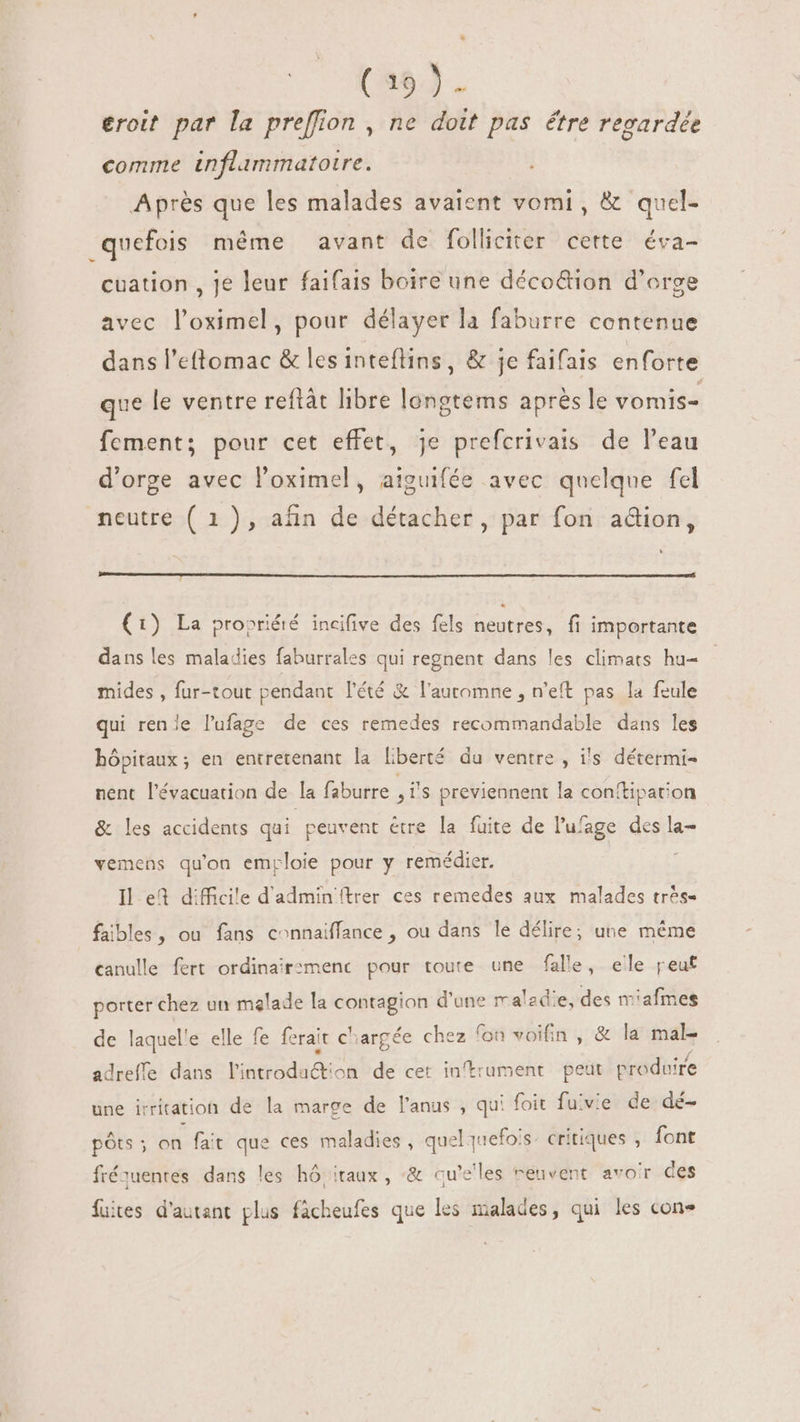 (38). eroit par la preffion , ne dott pas étre regardée comme inflammatoire. Après que les malades avaient vomi, &amp; quel- quefois méme avant de folliciter certe éva- cuation , je leur faifais boire une déco&amp;ion d'orge avec l'oximel, pour délayer la faburre contenue dans l'ettomac &amp; les inteflins, &amp; je faifais enforte que le ventre reftât libre longtems après le vomis- fcment; pour cet effet, je prefcrivais de l'eau d'orge avec l'oximel, aiguifée avec quelque fel neutre ( 1), afin de détacher, par fon adion, (1) La propriété incifive des fels neutres, fi importante dans les maladies faburrales qui regnent dans les climats hu- mides , fur-tout pendant l'été &amp; l'automne , n'eft pas la feule qui renle lufage de ces remedes recommandable dans les hôpitaux; en entretenant la liberté du ventre , i's détermi- nent l'évacuation de la faburre , i's previennent la conftipation &amp; les accidents qui peuvent étre la fuite de l'ufage des la- vemens qu'on emploie pour y remédier. : Il ef difficile d'admin ftrer ces remedes aux malades tr^s- faibles, ou fans connaiffance , ou dans le délire; une méme canulle fert ordinair:menc pour toute une falle, ele peut porter chez un malade la contagion d'une maladie, des miafmes de laquel'e elle fe ferait chargée chez fon voifin , &amp; la male adreffe dans l'introduction de cet inftrument peut produire une irritation de la marge de l'anus , qui foit fuvie de dé- pôts ; a fu que ces maladies , quelquefois critiques , font fréquentes dans les hó;itaux , -&amp; qu'elles reuvent avoir des fuites d'autant plus fácheufes que les malades, qui les cone