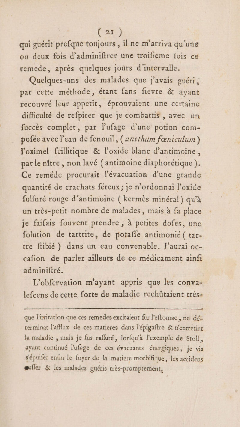 qui guérit prefque toujours , il ne m'atriva qu'une ou deux fois d'adminiflrer une troifieme fois ce remede, après quelques joùrs d'intervalle. Quelques-uns des malades que j'avais gnéri, par cette méthode, étant fans fievre &amp; ayant recouvré leur appetit, éprouvaient une certaine difficulté de refpirer que je combattis , avec un fuccés complet, par l'ufage d'une potion com- pofée avec l’eau de fenoui! , ( anethum faeniculum ) loximel fcilitique &amp; l'oxide blanc d’antimoine, par le nître , non lavé (antimoine diaphorétique ). Ce reméde procurait l'évacuation d'une grande quantité de crachats féreux; je n’ordonnai l'oxice fulfaré rouge d'antimoine ( kermés minéral) qu'à un très-petit nombre de malades, mais à fa place je faifais fouvent prendre , à petites dofes, une folution de tartrite, de potaffe antimonié ( tar- tre flibié ) dans un eau convenable. J'aurai oc- cafion de parler ailleurs de ce médicament ainfi adminiflré. L'obfervation m'ayant appris que les conva- lefcens de cette forte de maladie rechütaient trés- que l'irriration que ces remedes excitaient fur l'eftomac , ne dé terminat l'aftlux de ces matieres dans l'épigaftre &amp; n'entretint la maladie , mais je fus raffuré, loríqu'à l'exemple de Stoll , ayant continué l’ufage de ces évacuants énergiques, je vis s'épuifer enfin le foyer de la matiere morbifi jue, les accidens ec(ler &amp; les malades guéris trés-promptement,