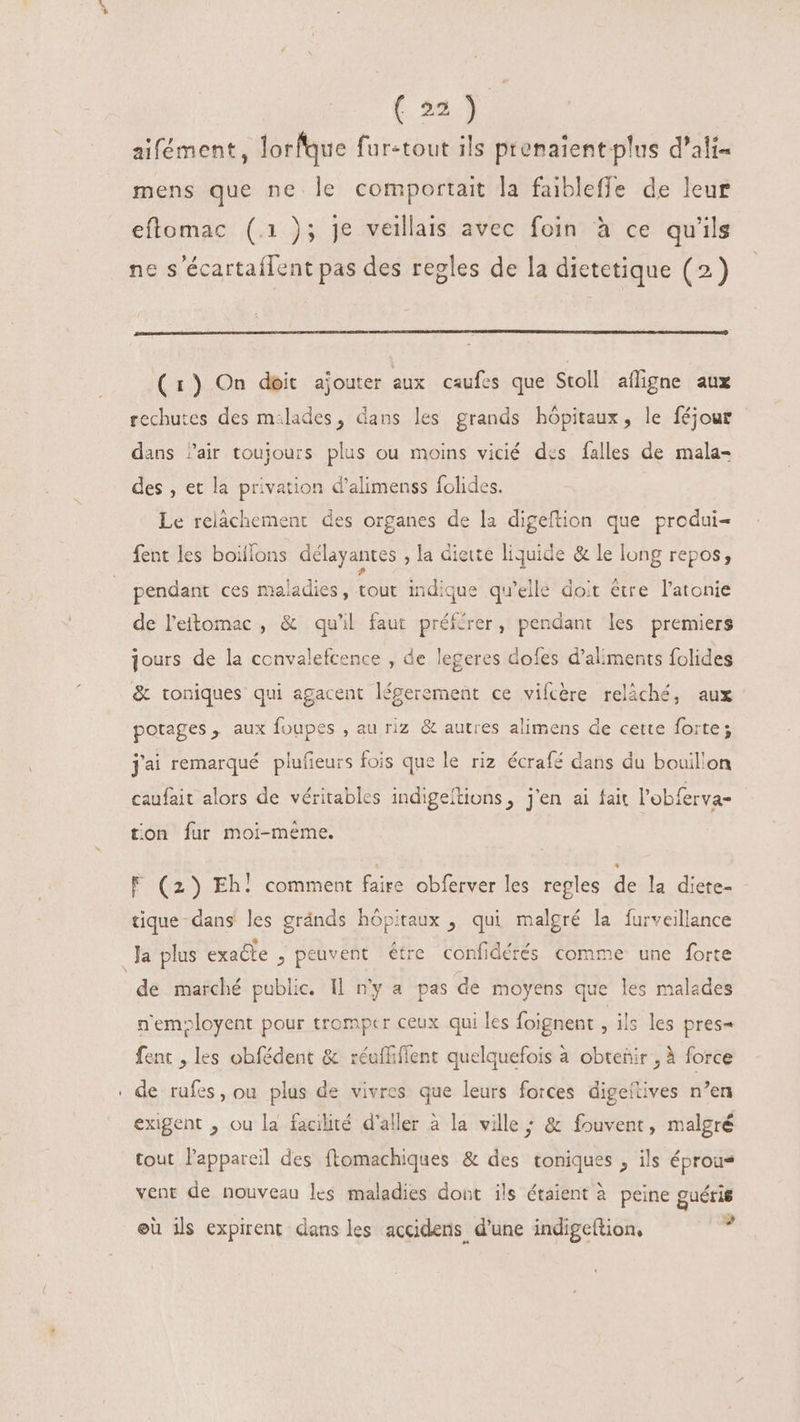aifément, lorfque für-tout ils prenaient plus d'ali- mens que ne le comportait la faibleffe de leur eftomac (.1 ); je veillais avec foin à ce qu'ils ne s écartaílent pas des regles de la dietetique (2) (1) On doit ajouter aux caufes que Stoll afligne aux rechutes des m:lades, dans les grands hôpitaux, le féjour dans Jair toujours plus ou moins vicié des falles de mala- des , et la privation d'alimenss folides. Le relâchement des organes de la digeftion que produi- 5 fent les boiflons délayantes , la diete liquide &amp; le long repos, [] . d . . re 1 . A . pendant ces maladies, tout indique qu'elle doit étre l'atonie de l'etomac , &amp; qu'il faut préférer, pendant les premiers jours de la convalefcence , de legeres dofes d'aliments folides &amp; toniques qui agacent légerement ce vifcère relâché, aux potages, aux foupes , au riz &amp; autres alimens de cette forte; j'ai remarqué plufieurs fois que le riz écrafé dans du bouillon caufait alors de véritables indigeílions, j'en ai fait l’obferva- ton fur moi-meme. F (2) Eh! comment faire obferver les regles de la diete- tique-dans les gránds hópitaux , qui malgré la furveillance Ja plus exacte , peuvent être confidérés comme une forte de marché public. Il n'y a pas de moyens que les malades n'emoloyent pour tromper ceux qui les foignent ils les pres= fent , les obfédent &amp; réuffiffent quelquefois à obtenir , à force . de rufes, ou plus de vivres que leurs forces digeilives n'en exigent , ou la facilité d'aller à la ville ; &amp; fouvent, malgré tout l'appareil des ftomachiques &amp; des toniques , ils éprous vent de nouveau les maladies dont ils étaient à peine guéris eü ils expirent dans les accidens, d'une indigeftion, ,
