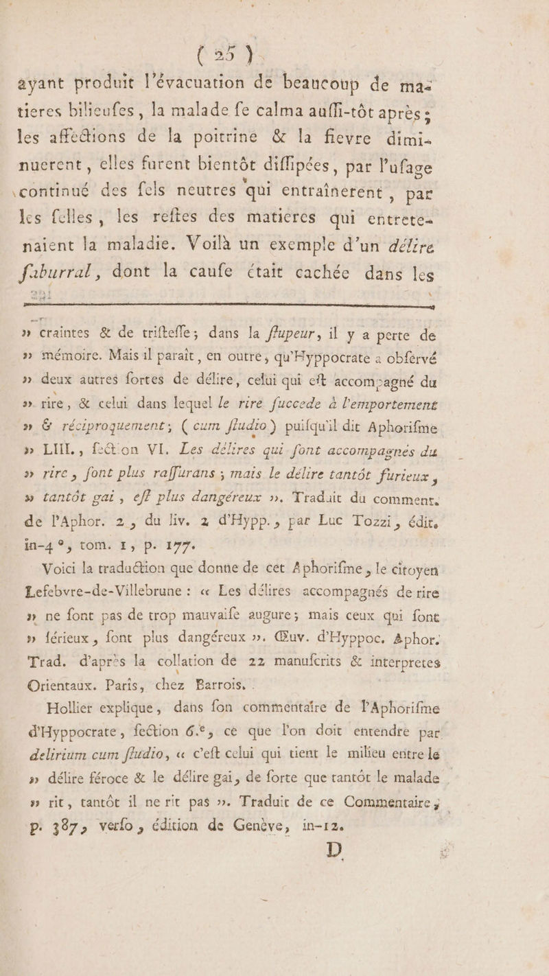ayant produit l'évacuation de beancoup de mas tieres bilieufes , la malade fe calma auffi-tôt après: les affedions de la poitrine &amp; la fievre dimi- nuerent , elles furent bientót diffipées , par l'ufage \continué des fels neutres qui entrainerent , par les fclles, les reftes des maticres qui entrete- naient la maladie. Voilà un exemple d'un défire faburral, dont la caufe était cachée dans les ER Y \ didi » craintes &amp; de trifteffe; dans la ffupeur, il y a perte de » mémoire. Mais il parait, en outre, qu'Hyppocrate a obférvé » deux autres fortes de délire, celui qui eft accomzagné du » fire, &amp; celui dans lequel le rire fuccede à bibam terrient » G réciproquement; ( cu un. fludio ) puifqu'il dit Aphorifme » LIIL , f:&amp; on VI. Les délires qui.font accompagnes du » rire, font plus raffurans ; mais le délire tantôt furieux ? » tantôt gai , eff plus dangéreux ». Traduit du comment. de PAphor. 2 , du liv. 2 d'Hypp., par Luc Tozzi, édit. in-4 ?, tom. I, p. 177. Voici la traduction que donne de cet Aphorifme > le citoyen Lefebvre-de-Villebrune : « Les délires accompagnés de rire » ne font pas de trop mauvaife augure; mais ceux qui font » {érieux, font plus dangéreux ». Œuv. d'Hyppoc. &amp;phor. Trad. d'apr^s la collation de 22 manuícrits &amp; ire Orientaux. Paris, cix Barrois, . Hollier explique, dans fon commentaire de PAphorifme d'Hyppocrate , feétion 6€, ce que lon doit entendre par. delirium cum ffudio, « c'eft celui qui tient le milieu entre le » délire féroce &amp; le délire gai, de forte que tantôt le malade » rit, tantôt il ne rit pas ». Traduit de ce Commentaire; P. 397, veto, édition de Genève, in-12. D +