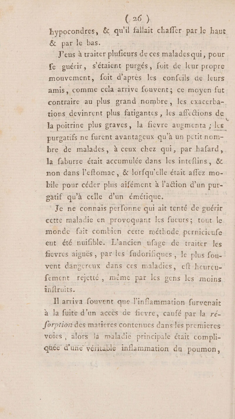 hypocondres, &amp; qu'il fallait chaffer par le ra &amp; par le bas. | | P'eus à traiter plufieurs de ces maladesqui, pour fe guérir , s étaient purgés, foit. de leur propre mouvement, foit d’après les confcils de leurs amis, comme cela arrive fouvent; ce moyen fut contraire au plus grand nombre, les exacerba- tions devinrent plus fatigantes , les afiedions de la poitrine. plus graves, la fievre augmenta ; les. purgatifs ne furent avantageux qu'à un petit nom- bre de malades, à ceux chez qui, par hafard, la faburre était accumulée dans les inteflins, &amp; non dans l'effomac , &amp; lorfqu'elle était affez mo- bile pour céder plus aifément à Paétion d'un pur- gatif qu'à celle d'un. émétique. “430 Je ne connais perfonne qui ait tenté de guérir cette maladie en provoquant les fueurs; tout le monde fait combien cette méthode pernicicufe eut été nuifible. L'ancien ufage de traiter les fievres aiguës , par les fudorifiques, le plus fou- vent dangereux dans ces maladies, eft heurcu- fement rejettó , mème par les gens les moins inftruits. Il ariva fouvent que l'infammation furvenait à la fuite d'un accès de fievre, caufé par la ré- forption des matieres contenues dans les premieres voies, alors là maladie principale était compli- quée d'une véritable inflammation du poumon,