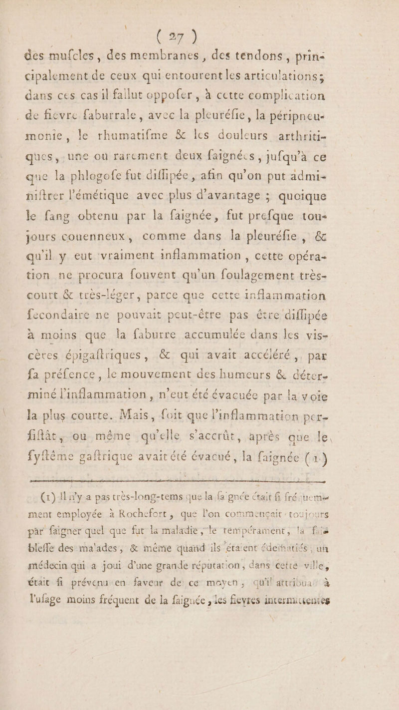\ | (27) des mufcles, des membranes , des tendons, prin- , » 3 cipalement de ceux qui entourent les articulations; dans ces cas il fallut oppofer , à cette complication , de ficvrc faburrale, avec la pleuréfie, la péripncu- monie, le rhumatifme &amp; lcs douleurs arthriti- ques, une où rarement deux faignécs , jufqu'à ce qne la phlogofe fut diffipée, afin qu'on put admi- niftrer l'émétique avec plus d'avantage ; quoique le fang obtenu par la faignée, fut prefque tou- S P ghee, | jours couenneux, comme dans la pleuréfie , &amp; qu'il y eut vraiment inflammation , cette opéra- tion ne procura fouvent qu'un foulagement très- court &amp; trés-léger, parce que cette inflammation fecondaire ne pouvait peut-être pas étre diffipée à moins que la faburre accumulée dans les vis- ^ : X s pi x € #1 # cètes épigaftriques, &amp; qui avait accéléré ,. par fa préfence, le mouvement des humeurs &amp; déter- miné l'inflammation , n'eut été évacuée par la v oie la plus courte. Mais, foit que l'inflammation per- fiflàt, ou méme qu’elle s'accrüt, après que le. fyitéme gaftrique avait été évacué, la faignée (a) (1) Il n'y a pas très-long-rems que la fa'gnée ctait 6 fré cuc me ent employée à Rochefort, que l'on commençait toujours ar faigner quel que far la maladie 1 ipéram la fais par faigner quel que fur la maladie, le rempérament, la fis bleffe des ma'ades, &amp; inéme quand ils étaient £deinatis , un médecin qui a joui d'une grande réputation, dans cette. ville, était fi prévenu en faveur de ce moyen, qu'il attribua; à l'ufage moins fréquent de la faiguée , les fieyres internuvientes