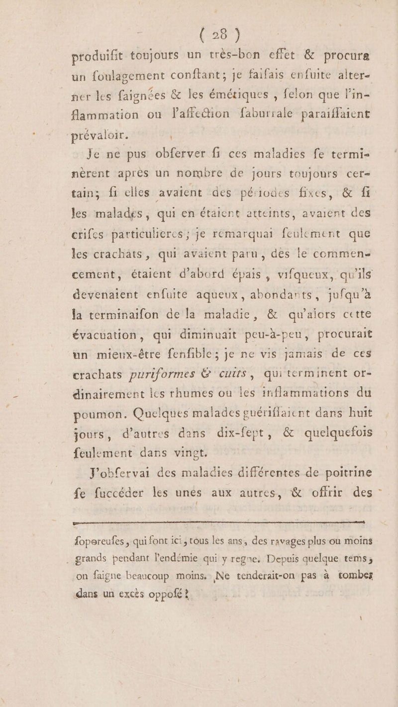 produifit toujours un très-bon effet &amp; procura un foulagement conftant; je faifais enfuite alter- ner les faignées &amp; les émériques , felon que l'in- flammation ou l'affedion faburrale paraiffaient prévaloir. | Je ne pus obferver fi ces maladies fe termi- nèrent aprés un nombre de jours toujours cet- tain; f1 elles avaient des périodes fixes, &amp; fi les malades, qui en étaient atteints, avaient des crifes particuliers; je remarquai feulement. que les crachats, qui avaient paru, des le commen- devenaient enfuite aqueux, abondarts, jufqu'à la terminaifon de la maladie, &amp; qu'alors cette évacuation, qui diminuait peu-à-peu, procurait un mieux-étre fenfible; je ne vis jamais de ces crachats puriformes &amp; cuits, qui terminent or- dinairement lcs rhumes ou les inflammations du poumon. Quelques malades guériflaient dans huit jours, d'autres dans dix-fept, &amp; quelquefois feulement dans vingt. Jobfervai des maladies différentes de poitrine fe fuccéder les unes aux autres, &amp; offrir des Íopereufes , qui font ici , tous les ans, des ravages plus ou moins . grands pendant l'endémie qui y regne. Depuis quelque. tems; on faigne beaucoup moins. Ne tenderait-on pas à tombes dans un excès oppofé ? 1