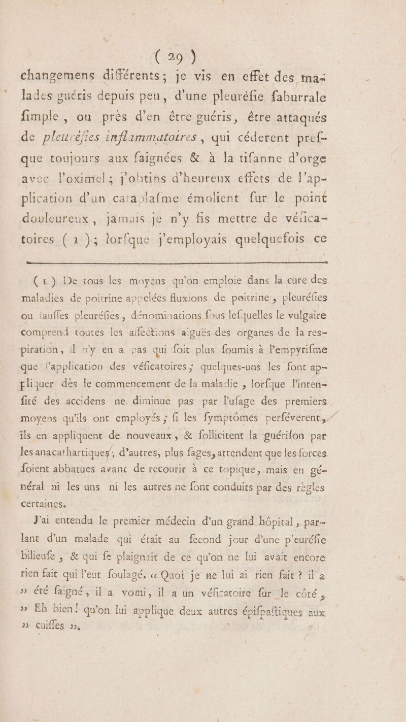 changemens différents; je vis en effet des ma- lades guéris depuis peu, d'une pleuréfie faburrale fimple , ou prés d'en être guéris, être attaqués de pleuvéfies inflimmatoires , qui céderent pref- que toujours aux faignées &amp; à la tifanne d'orge avec l'eximel ; j'obtins d'heureux effets de l'ap- plication d'un ca:a»la(me. émolient fur le point douleureux, jamais je n'y fis mettre de véfica- toires ( 1); lorfque j'employais quelquefois ce (1) De tous les moyens qu'on emploie dans la cure des maladies de poitrine appelées fluxions de poitrine , pleuréfies ou tauffes pleuréfies, dénominations fous lefquelles le vulgaire comprend toutes les affeétions aiguës.des organes de la res- piration , J ny en a pas qui foit plus foumis à l'empyrifme que lapplication des véficatoires ; quelques-uns les font ap- gliquer dés le commencement de la maladie , lorfque linten- fité des accidens ne. diminue pas par l’ufage des premiers moyens qu'ils ont employés ; fi les fymptômes perféverent,.^ ils en appliquent de. nouveaux, &amp; follicitent la guérifon par les anacarhartiques d'autres, plus fages, attendent que les forces Íoient abbatues avanc de recourir à ce topique, mais en gé- néral ni les uns ni les autres ne font conduits par des règles certaines. J'ai entenda le premier médecin d'un grand hópital , par- lant d'un malade qui était au fecond jour d'une p'euréfie bilieufe , &amp; qui fe plaignait de cé qu'on ne lui avait encore rien fait qui l'eat. foulagé. « Quoi je me lui ai rien fait? il a » été faigné, il a vomi, il a un véficatoire far le côté , » Eh bien! qu'on lui applique. deux autres es épifpaftiques aux » cuiffes »,