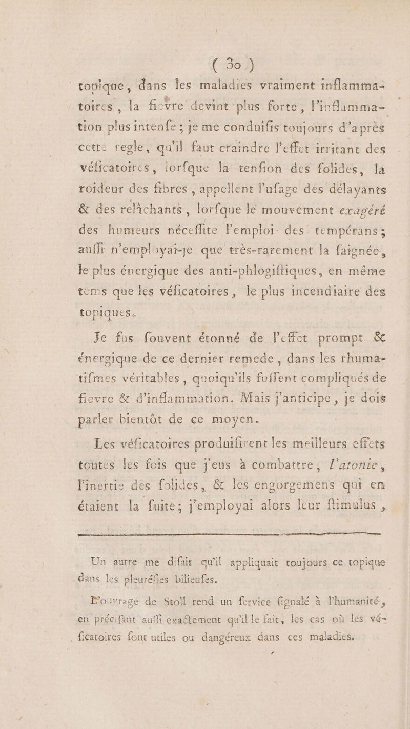 topique, dans les maladies vraiment inflamma- toires , la fisvre devint plus forte , l’inflimma- tion plus intenfe ; je me conduifis toujours d’après cette regle, qu'il faut craindre l'effet irritant des véficatoires, lorfque la tenfion des folides, la roideur des fibres , appellent l'ufage des délayants &amp; des relchants , lorfque lé mouvement eragéré des humeurs néceflite l'emploi. des tempérans ; auflr n’employai-je que très-rarement la faignée, le plus énergique des anti-phlogiftiques, en même tems que les véficatoires, le plus incendiaire des topiques. Je fus fouvent étonné de Peffct prompt &amp; énergique de ce dernier remede , dans les rhuma- tifmes véritables, quotqu'ils fuffent compliqués de fievre &amp; d' itia Mais j'anticipe, i. dois parler bientót de ce moyen. Les véficatoires produifirent les meilleurs effets toutes les fois que j'eus à combattre, l'artonte, liuertie des folides, &amp; les engorgemens qui en étaient la fuite; j'employai alors leur ftimulus , Un autre me difair qu'il appliquait toujours, ce. topique dans les pleuréfes bilieufes. L'ouvrage de Stoll rend un fervice fignalé à l'humanité, en précifant auffi exa&amp;tement qu'il le fait, les cas où les vé- . ficatoires font utiles ou dangéreux dans ces maladies. f